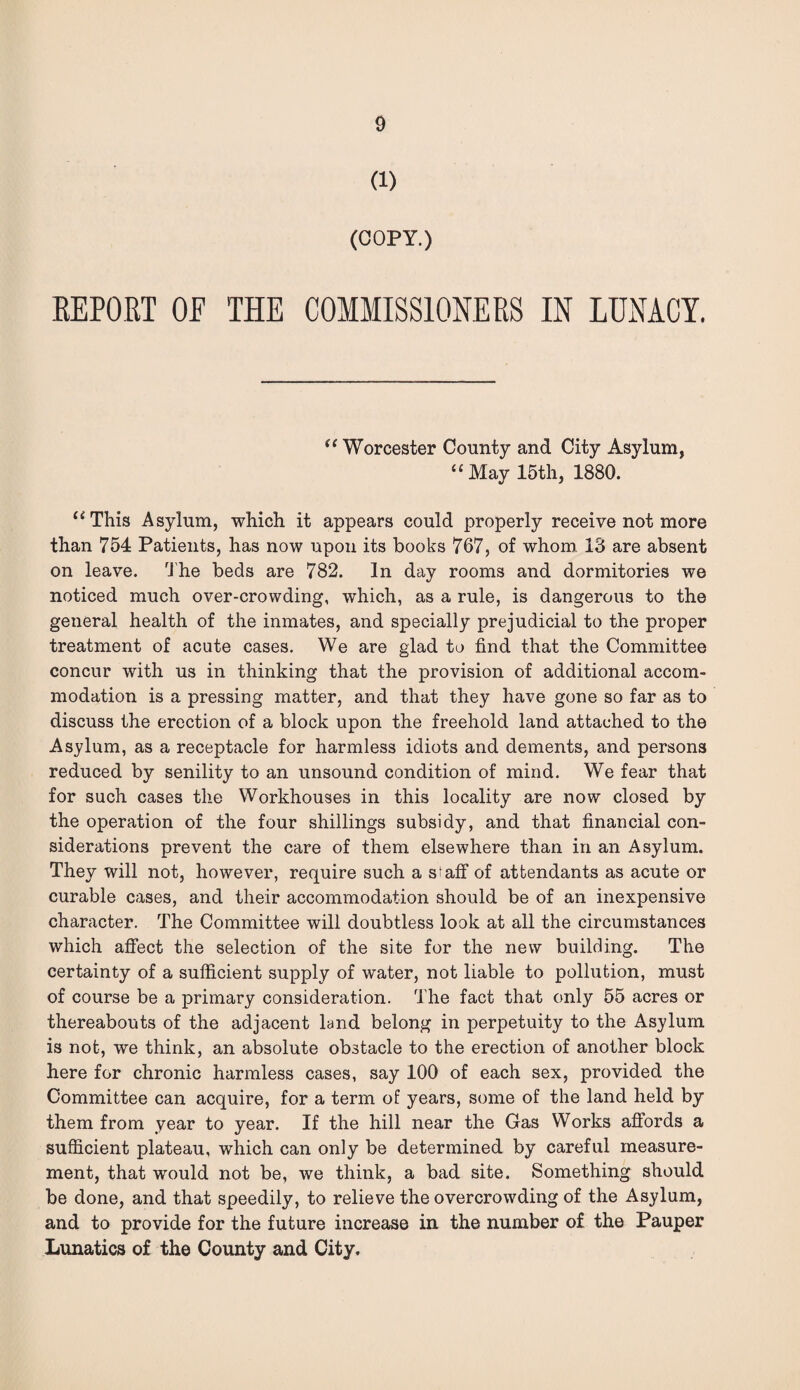 (1) (COPY.) REPORT OF THE COMMISSIONERS IN LUNACY. “ Worcester County and City Asylum, 11 May 15th, 1880. ‘ “This Asylum, which it appears could properly receive not more than 754 Patients, has now upon its books 767, of whom 13 are absent on leave. The beds are 782. In day rooms and dormitories we noticed much over-crowding, which, as a rule, is dangerous to the general health of the inmates, and specially prejudicial to the proper treatment of acute cases. We are glad to find that the Committee concur with us in thinking that the provision of additional accom¬ modation is a pressing matter, and that they have gone so far as to discuss the erection of a block upon the freehold land attached to the Asylum, as a receptacle for harmless idiots and dements, and persons reduced by senility to an unsound condition of mind. We fear that for such cases the Workhouses in this locality are now closed by the operation of the four shillings subsidy, and that financial con¬ siderations prevent the care of them elsewhere than in an Asylum. They will not, however, require such a s^aff of attendants as acute or curable cases, and their accommodation should be of an inexpensive character. The Committee will doubtless look at all the circumstances which affect the selection of the site for the new building. The certainty of a sufficient supply of water, not liable to pollution, must of course be a primary consideration. The fact that only 55 acres or thereabouts of the adjacent land belong in perpetuity to the Asylum is not, we think, an absolute obstacle to the erection of another block here for chronic harmless cases, say 100 of each sex, provided the Committee can acquire, for a term of years, some of the land held by them from year to year. If the hill near the Gas Works affords a sufficient plateau, which can only be determined by careful measure¬ ment, that would not be, we think, a bad site. Something should be done, and that speedily, to relieve the overcrowding of the Asylum, and to provide for the future increase in the number of the Pauper Lunatics of the County and City.