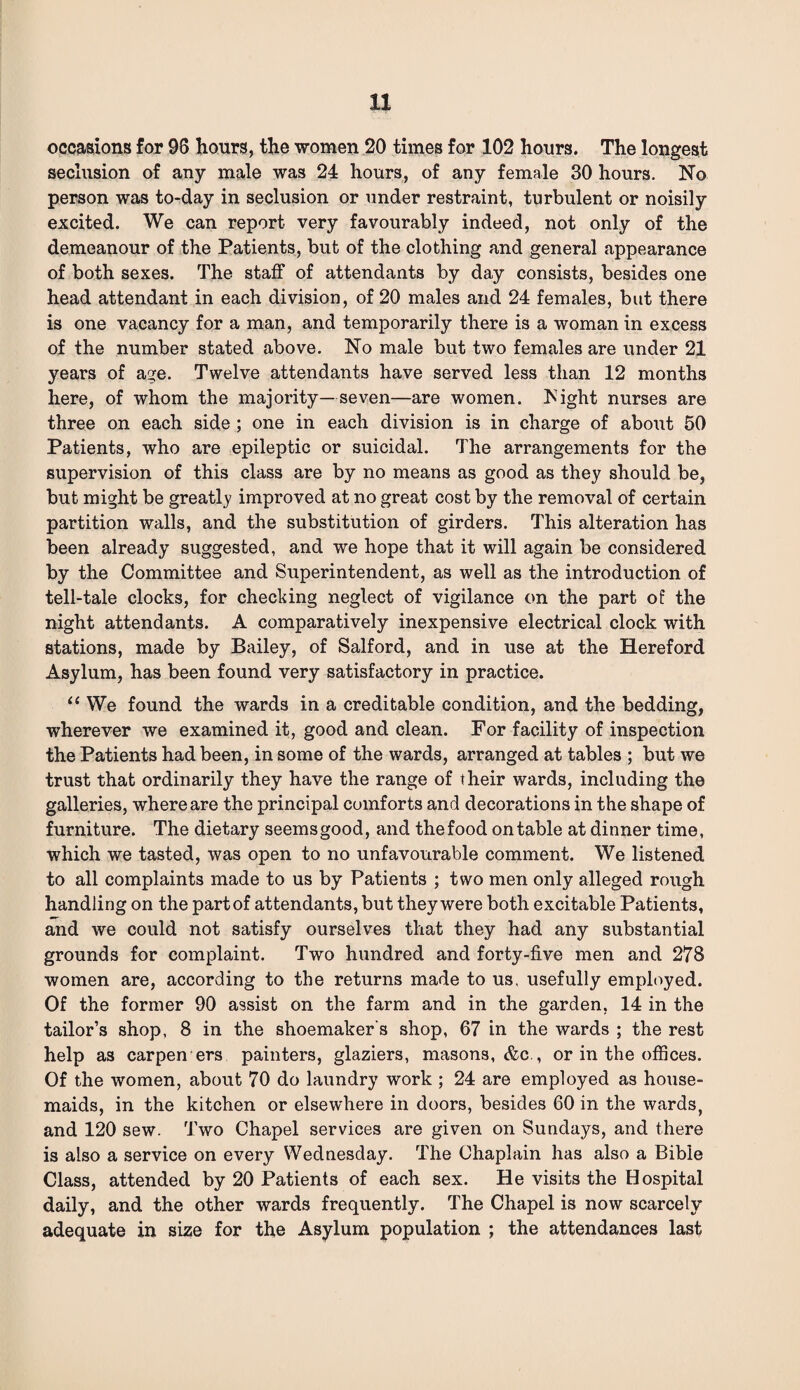 occasions for 96 hours, the women 20 times for 102 hours. The longest seclusion of any male was 24 hours, of any female 30 hours. No person was to-day in seclusion or under restraint, turbulent or noisily excited. We can report very favourably indeed, not only of the demeanour of the Patients, but of the clothing and general appearance of both sexes. The staff of attendants by day consists, besides one head attendant in each division, of 20 males and 24 females, but there is one vacancy for a man, and temporarily there is a woman in excess of the number stated above. No male but two females are under 21 years of age. Twelve attendants have served less than 12 months here, of whom the majority—seven—are women, hight nurses are three on each side ; one in each division is in charge of about 50 Patients, who are epileptic or suicidal. The arrangements for the supervision of this class are by no means as good as they should be, but might be greatly improved at no great cost by the removal of certain partition walls, and the substitution of girders. This alteration has been already suggested, and we hope that it will again be considered by the Committee and Superintendent, as well as the introduction of tell-tale clocks, for checking neglect of vigilance on the part of the night attendants. A comparatively inexpensive electrical clock with stations, made by Bailey, of Salford, and in use at the Hereford Asylum, has been found very satisfactory in practice. “ We found the wards in a creditable condition, and the bedding, wherever we examined it, good and clean. For facility of inspection the Patients had been, in some of the wards, arranged at tables ; but we trust that ordinarily they have the range of their wards, including the galleries, where are the principal comforts and decorations in the shape of furniture. The dietary seems good, and the food on table at dinner time, which we tasted, was open to no unfavourable comment. We listened to all complaints made to us by Patients ; two men only alleged rough handling on the partof attendants, but they were both excitable Patients, and we could not satisfy ourselves that they had any substantial grounds for complaint. Two hundred and forty-five men and 278 women are, according to the returns made to us. usefully employed. Of the former 90 assist on the farm and in the garden, 14 in the tailor’s shop, 8 in the shoemaker's shop, 67 in the wards ; the rest help a3 carpen ers painters, glaziers, masons, &c., or in the offices. Of the women, about 70 do laundry work ; 24 are employed as house¬ maids, in the kitchen or elsewhere in doors, besides 60 in the wards, and 120 sew. Two Chapel services are given on Sundays, and there is also a service on every Wednesday. The Chaplain has also a Bible Class, attended by 20 Patients of each sex. He visits the Hospital daily, and the other wards frequently. The Chapel is now scarcely adequate in size for the Asylum population ; the attendances last