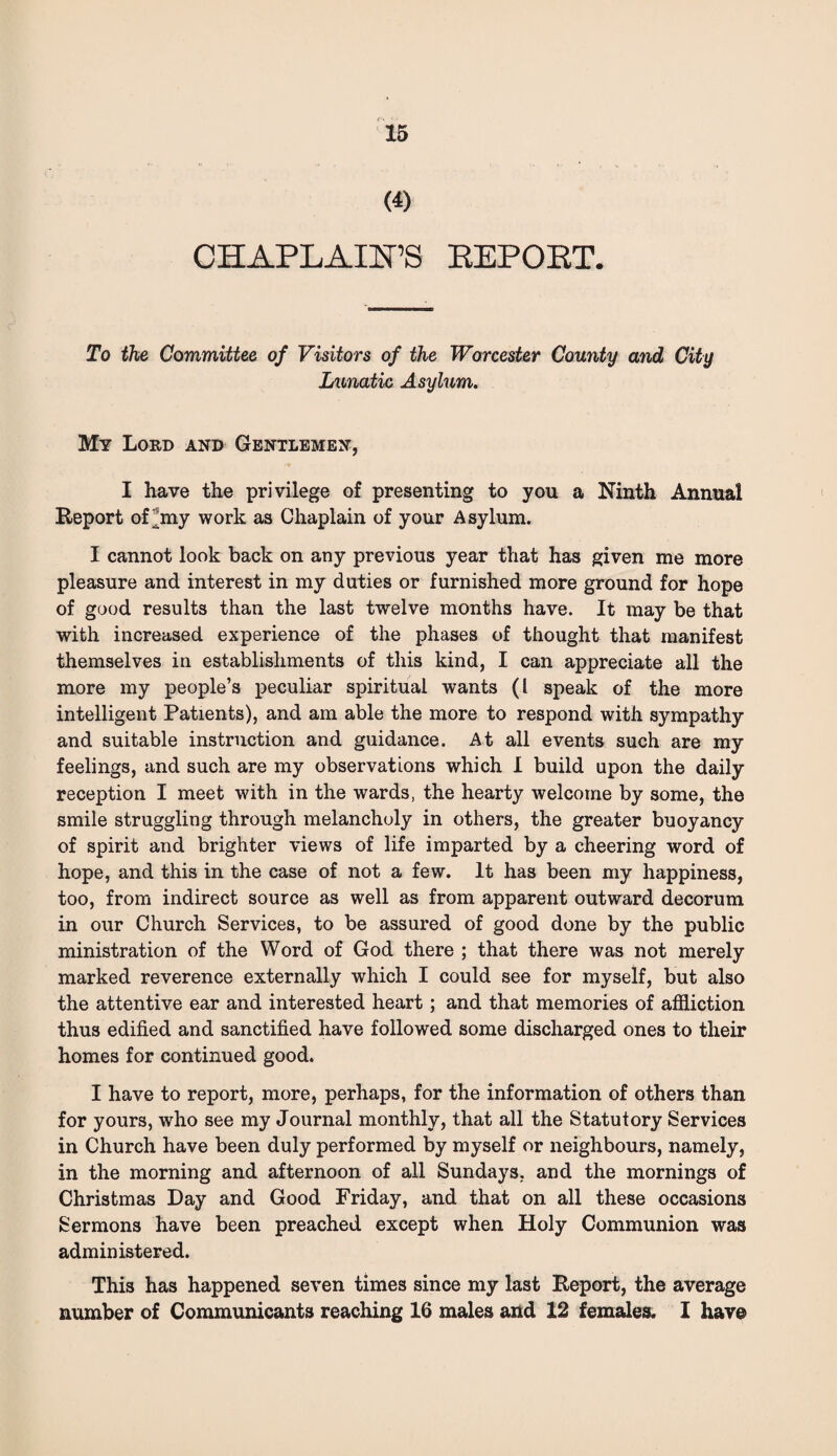 (i) CHAPLAIN’S EEPOET. To the Committee of Visitors of the Worcester County and City Lunatic Asylum. My Lord and Gentlemen, I have the privilege of presenting to you a Ninth Annual Report of^my work as Chaplain of your Asylum. I cannot look back on any previous year that has given me more pleasure and interest in my duties or furnished more ground for hope of good results than the last twelve months have. It may be that with increased experience of the phases of thought that manifest themselves in establishments of this kind, I can appreciate all the more my people’s peculiar spiritual wants (l speak of the more intelligent Patients), and am able the more to respond with sympathy and suitable instruction and guidance. At all events such are my feelings, and such are my observations which I build upon the daily reception I meet with in the wards, the hearty welcome by some, the smile struggling through melancholy in others, the greater buoyancy of spirit and brighter views of life imparted by a cheering word of hope, and this in the case of not a few. It has been my happiness, too, from indirect source as well as from apparent outward decorum in our Church Services, to be assured of good done by the public ministration of the Word of God there ; that there was not merely marked reverence externally which I could see for myself, but also the attentive ear and interested heart; and that memories of affliction thus edified and sanctified have followed some discharged ones to their homes for continued good. I have to report, more, perhaps, for the information of others than for yours, who see my Journal monthly, that all the Statutory Services in Church have been duly performed by myself or neighbours, namely, in the morning and afternoon of all Sundays, and the mornings of Christmas Day and Good Friday, and that on all these occasions Sermons have been preached except when Holy Communion was administered. This has happened seven times since my last Report, the average number of Communicants reaching 16 males and 12 females. 1 have