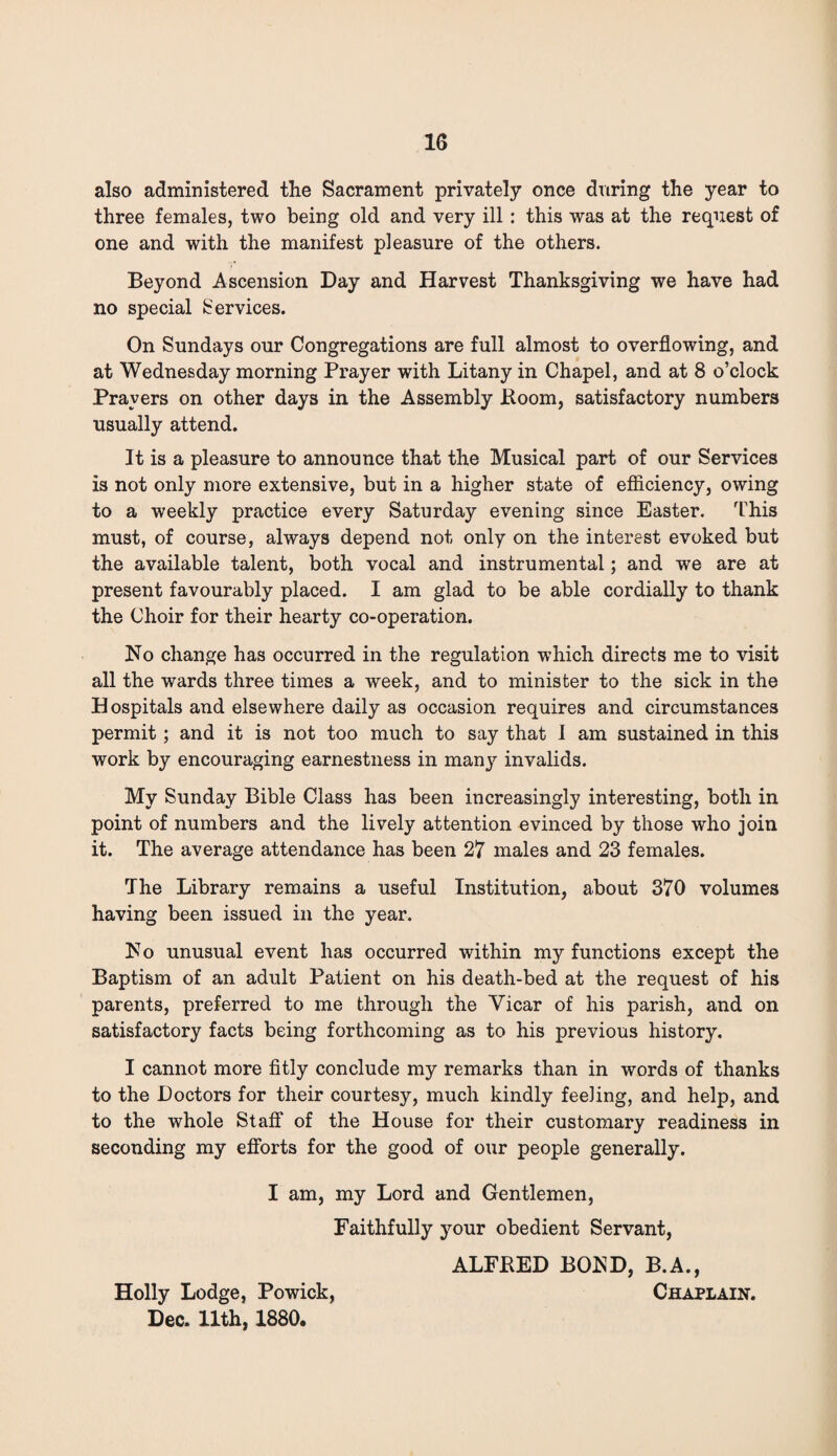 also administered the Sacrament privately once during the year to three females, two being old and very ill: this was at the request of one and with the manifest pleasure of the others. Beyond Ascension Day and Harvest Thanksgiving we have had no special Services. On Sundays our Congregations are full almost to overflowing, and at Wednesday morning Prayer with Litany in Chapel, and at 8 o’clock Prayers on other days in the Assembly Boom, satisfactory numbers usually attend. It is a pleasure to announce that the Musical part of our Services is not only more extensive, but in a higher state of efficiency, owing to a weekly practice every Saturday evening since Easter. This must, of course, always depend not only on the interest evoked but the available talent, both vocal and instrumental; and we are at present favourably placed. I am glad to be able cordially to thank the Choir for their hearty co-operation. No change has occurred in the regulation which directs me to visit all the wards three times a week, and to minister to the sick in the Hospitals and elsewhere daily as occasion requires and circumstances permit; and it is not too much to say that I am sustained in this work by encouraging earnestness in many invalids. My Sunday Bible Class has been increasingly interesting, both in point of numbers and the lively attention evinced by those who join it. The average attendance has been 27 males and 23 females. The Library remains a useful Institution, about 370 volumes having been issued in the year. No unusual event has occurred within my functions except the Baptism of an adult Patient on his death-bed at the request of his parents, preferred to me through the Vicar of his parish, and on satisfactory facts being forthcoming as to his previous history. I cannot more fitly conclude my remarks than in words of thanks to the Doctors for their courtesy, much kindly feeling, and help, and to the whole Staff of the House for their customary readiness in seconding my efforts for the good of our people generally. I am, my Lord and Gentlemen, Faithfully your obedient Servant, ALFKED BOBD, B.A., Holly Lodge, Powick, Chaplain. Dec. 11th, 1880.