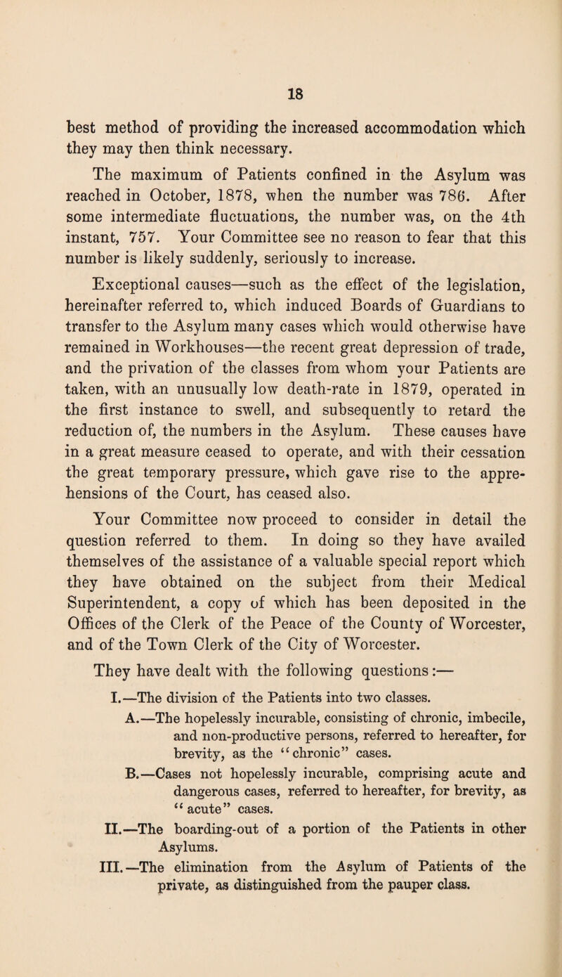best method of providing the increased accommodation which they may then think necessary. The maximum of Patients confined in the Asylum was reached in October, 1878, when the number was 786. After some intermediate fluctuations, the number was, on the 4th instant, 757. Your Committee see no reason to fear that this number is likely suddenly, seriously to increase. Exceptional causes—such as the effect of the legislation, hereinafter referred to, which induced Boards of Guardians to transfer to the Asylum many cases which would otherwise have remained in Workhouses—the recent great depression of trade, and the privation of the classes from whom your Patients are taken, with an unusually low death-rate in 1879, operated in the first instance to swell, and subsequently to retard the reduction of, the numbers in the Asylum. These causes have in a great measure ceased to operate, and with their cessation the great temporary pressure, which gave rise to the appre¬ hensions of the Court, has ceased also. Your Committee now proceed to consider in detail the question referred to them. In doing so they have availed themselves of the assistance of a valuable special report which they have obtained on the subject from their Medical Superintendent, a copy of which has been deposited in the Offices of the Clerk of the Peace of the County of Worcester, and of the Town Clerk of the City of Worcester. They have dealt with the following questions:—- I.—The division of the Patients into two classes. A. —The hopelessly incurable, consisting of chronic, imbecile, and non-productive persons, referred to hereafter, for brevity, as the “chronic” cases. B. —Cases not hopelessly incurable, comprising acute and dangerous cases, referred to hereafter, for brevity, as “acute” cases. II.—The boarding-out of a portion of the Patients in other Asylums. Ill,—The elimination from the Asylum of Patients of the private, as distinguished from the pauper class.
