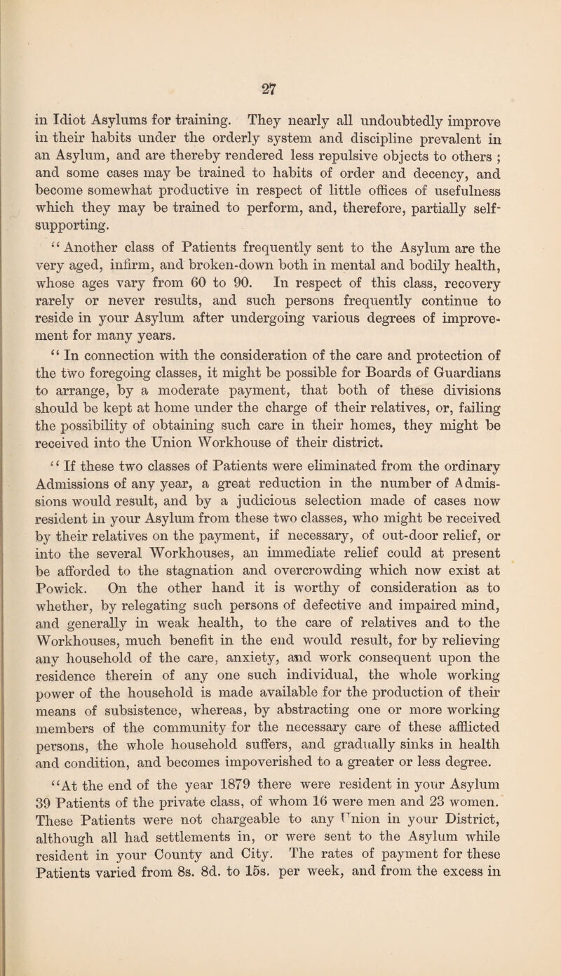 in Idiot Asylums for training. They nearly all undoubtedly improve in their habits under the orderly system and discipline prevalent in an Asylum, and are thereby rendered less repulsive objects to others ; and some cases may be trained to habits of order and decency, and become somewhat productive in respect of little offices of usefulness which they may be trained to perform, and, therefore, partially self- supporting. •'‘Another class of Patients frequently sent to the Asylum are the very aged, infirm, and broken-down both in mental and bodily health, whose ages vary from 60 to 90. In respect of this class, recovery rarely or never results, and such persons frequently continue to reside in your Asylum after undergoing various degrees of improve¬ ment for many years. “ In connection with the consideration of the care and protection of the two foregoing classes, it might be possible for Boards of Guardians to arrange, by a moderate payment, that both of these divisions should be kept at home under the charge of their relatives, or, failing the possibility of obtaining such care in their homes, they might be received into the Union Workhouse of their district. ‘ 1 If these two classes of Patients were eliminated from the ordinary Admissions of any year, a great reduction in the number of Admis¬ sions would result, and by a judicious selection made of cases now resident in your Asylum from these two classes, who might be received by their relatives on the payment, if necessary, of out-door relief, or into the several Workhouses, an immediate relief could at present be afforded to the stagnation and overcrowding which now exist at Powick. On the other hand it is worthy of consideration as to whether, by relegating such persons of defective and impaired mind, and generally in weak health, to the care of relatives and to the Workhouses, much benefit in the end would result, for by relieving any household of the care, anxiety, and work consequent upon the residence therein of any one such individual, the whole working power of the household is made available for the production of their means of subsistence, whereas, by abstracting one or more working members of the community for the necessary care of these afflicted persons, the whole household suffers, and gradually sinks in health and condition, and becomes impoverished to a greater or less degree. “At the end of the year 1879 there were resident in your Asylum 39 Patients of the private class, of whom 16 were men and 23 women. These Patients were not chargeable to any Union in your District, although all had settlements in, or were sent to the Asylum while resident in your County and City. The rates of payment for these Patients varied from 8s. 8d. to 15s. per week, and from the excess in