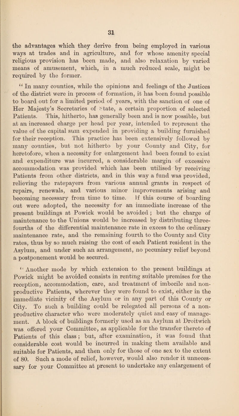 the advantages which they derive from being employed in various ways at trades and in agriculture, and for whose amenity special religious provision has been made, and also relaxation by varied means of amusement, which, in a much reduced scale, might be required by the former. “ In many counties, while the opinions and feelings of the Justices of the district were in process of formation, it has been found possible to board out for a limited period of years, with the sanction of one of Her Majesty’s Secretaries of State, a certain proportion of selected Patients. This, hitherto, has generally been and is now possible, but at an increased charge per head per year, intended to represent the value of the capital sum expended in providing a building furnished for their reception. This practice has been extensively followed by many counties, but not hitherto by your County and City, for heretofore, when a necessity for enlargement had been found to exist and expenditure was incurred, a considerable margin of excessive accommodation was provided which has been utilised by receiving Patients from other districts, and in this way a fund was provided, relieving the ratepayers from various annual grants in respect of repairs, renewals, and various minor improvements arising and becoming necessary from time to time. If this course of boarding out were adopted, the necessity for an immediate increase of the present buildings at Powick would be avoided ; but the charge of maintenance to the Unions would be increased by distributing three- fourths of the differential maintenance rate in excess to the ordinary maintenance rate, and the remaining fourth to the County and City rates, thus by so much raising the cost of each Patient resident in the Asylum, and under such an arrangement, no pecuniary relief beyond a postponement would be secured. ‘4 Another mode by which extension to the present buildings at Powick might be avoided consists in renting suitable premises for the reception, accommodation, care, and treatment of imbecile and non¬ productive Patients, wherever they were found to exist, either in the immediate vicinity of the Asylum or in any part of this County or City. To such a building could be relegated all persons of a non¬ productive character who were moderately quiet and easy of manage¬ ment. A block of buildings formerly used as an Asylum at Droitwich was offered your Committee, as applicable for the transfer thereto of Patients of this class ; but, after examination, it was found that considerable cost would be incurred in making them available and suitable for Patients, and then only for those of one sex to the extent of 80. Such a mode of relief, however, would also render it unneces¬ sary for your Committee at present to undertake any enlargement of