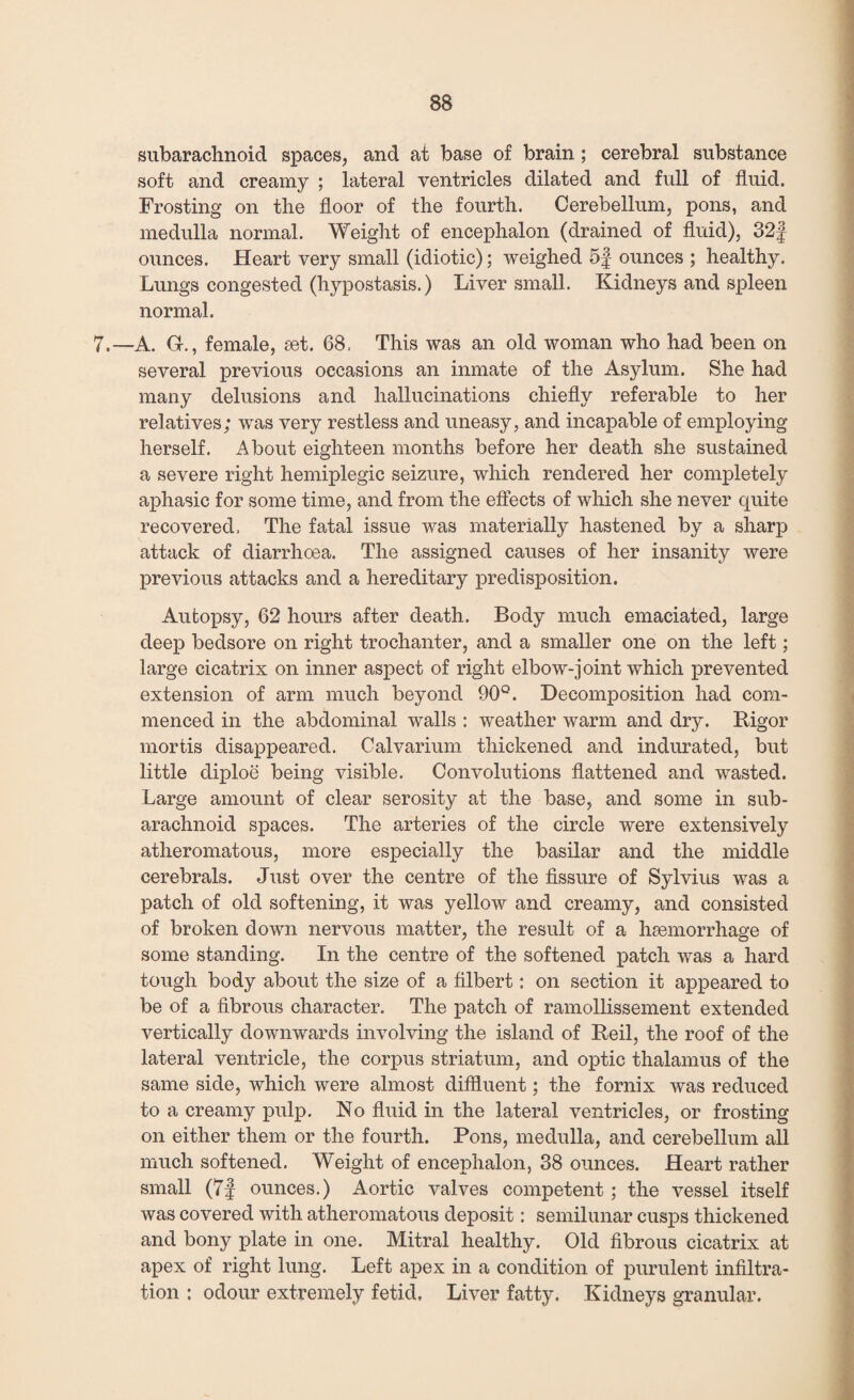 subarachnoid spaces, and at base of brain; cerebral substance soft and creamy ; lateral ventricles dilated and full of fluid. Frosting on the floor of the fourth. Cerebellum, pons, and medulla normal. Weight of encephalon (drained of fluid), 32f ounces. Heart very small (idiotic); weighed 5§ ounces ; healthy. Lungs congested (hypostasis.) Liver small. Kidneys and spleen normal. 7.—A. Gf., female, set. 68, This was an old woman who had been on several previous occasions an inmate of the Asylum. She had many delusions and hallucinations chiefly referable to her relatives; was very restless and uneasy, and incapable of employing herself. About eighteen months before her death she sustained a severe right hemiplegic seizure, which rendered her completely aphasic for some time, and from the effects of which she never quite recovered, The fatal issue was materially hastened by a sharp attack of diarrhoea. The assigned causes of her insanity were previous attacks and a hereditary predisposition. Autopsy, 62 hours after death. Body much emaciated, large deep bedsore on right trochanter, and a smaller one on the left; large cicatrix on inner aspect of right elbow-joint which prevented extension of arm much beyond 90°. Decomposition had com¬ menced in the abdominal walls : weather warm and dry. Rigor mortis disappeared. Calvarium thickened and indurated, but little diploe being visible. Convolutions flattened and wasted. Large amount of clear serosity at the base, and some in sub¬ arachnoid spaces. The arteries of the circle were extensively atheromatous, more especially the basilar and the middle cerebrals. Just over the centre of the fissure of Sylvius was a patch of old softening, it was yellow and creamy, and consisted of broken down nervous matter, the result of a haemorrhage of some standing. In the centre of the softened patch was a hard tough body about the size of a filbert: on section it appeared to be of a fibrous character. The patch of ramollissement extended vertically downwards involving the island of Reil, the roof of the lateral ventricle, the corpus striatum, and optic thalamus of the same side, which were almost diffluent; the fornix was reduced to a creamy pulp. No fluid in the lateral ventricles, or frosting on either them or the fourth. Pons, medulla, and cerebellum all much softened. Weight of encephalon, 38 ounces. Heart rather small (7J ounces.) Aortic valves competent; the vessel itself was covered with atheromatous deposit: semilunar cusps thickened and bony plate in one. Mitral healthy. Old fibrous cicatrix at apex of right lung. Left apex in a condition of purulent infiltra¬ tion : odour extremely fetid. Liver fatty. Kidneys granular.