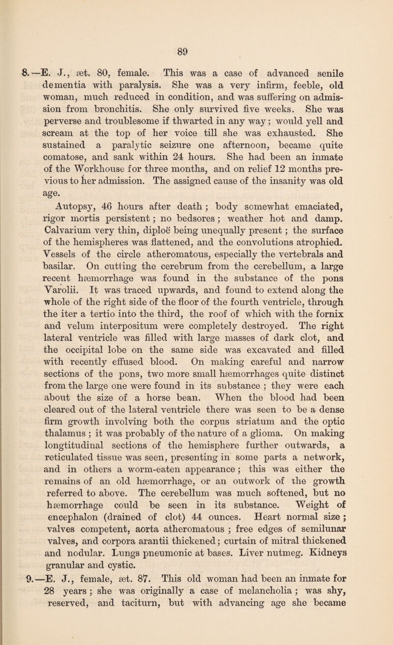 8.—E. J., set. 80, female. This was a case of advanced senile dementia with paralysis. She was a very infirm, feeble, old woman, much reduced in condition, and was suffering on admis¬ sion from bronchitis. She only survived five weeks. She was perverse and troublesome if thwarted in any way; would yell and scream at the top of her voice till she was exhausted. She sustained a paralytic seizure one afternoon, became quite comatose, and sank within 24 hours. She had been an inmate of the Workhouse for three months, and on relief 12 months pre¬ vious to her admission. The assigned cause of the insanity was old age. Autopsy, 46 hours after death ; body somewhat emaciated, rigor mortis persistent; no bedsores ; weather hot and damp. Calvarium very thin, diploe being unequally present; the surface of the hemispheres was flattened, and the convolutions atrophied. Vessels of the circle atheromatous, especially the vertebrals and basilar. On cutting the cerebrum from the cerebellum, a large recent haemorrhage was found in the substance of the pons Varolii. It was traced upwards, and found to extend along the whole of the right side of the floor of the fourth ventricle, through the iter a tertio into the third, the roof of which with the fornix and velum interpositum were completely destroyed. The right lateral ventricle was filled with large masses of dark clot, and the occipital lobe on the same side was excavated and filled with recently effused blood. On making careful and narrow sections of the pons, two more small haemorrhages quite distinct from the large one were found in its substance ; they were each about the size of a horse bean. When the blood had been cleared out of the lateral ventricle there was seen to be a dense firm growth involving both the corpus striatum and the optic thalamus ; it was probably of the nature of a glioma. On making longtitudinal sections of the hemisphere further outwards, a reticulated tissue was seen, presenting in some parts a network, and in others a worm-eaten appearance; this was either the remains of an old haemorrhage, or an outwork of the growth referred to above. The cerebellum was much softened, but no haemorrhage could be seen in its substance. Weight of encephalon (drained of clot) 44 ounces. Heart normal size ; valves competent, aorta atheromatous ; free edges of semilunar valves, and corpora arantii thickened; curtain of mitral thickened and nodular. Lungs pneumonic at bases. Liver nutmeg. Kidneys granular and cystic. 9.—E. J., female, set. 87. This old woman had been an inmate for 28 years; she was originally a case of melancholia ; was shy, reserved, and taciturn, but with advancing age she became