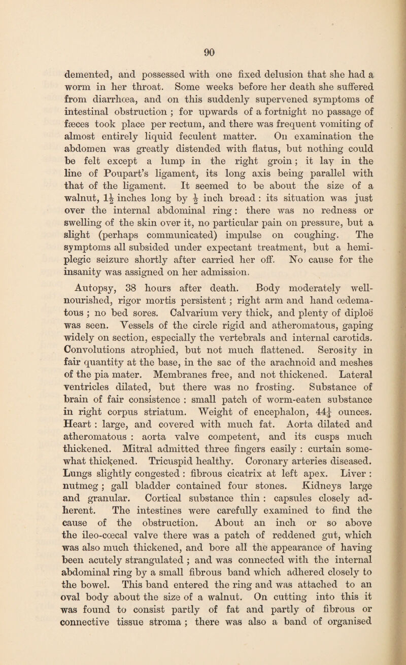 demented, and possessed with one fixed delusion that she had a worm in her throat. Some weeks before her death she suffered from diarrhoea, and on this suddenly supervened symptoms of intestinal obstruction ; for upwards of a fortnight no passage of faeces took place per rectum, and there was frequent vomiting of almost entirely liquid feculent matter. On examination the abdomen was greatly distended with flatus, but nothing could be felt except a lump in the right groin; it lay in the line of Poupart’s ligament, its long axis being parallel with that of the ligament. It seemed to be about the size of a walnut, 11? inches long by \ inch broad : its situation was just over the internal abdominal ring: there was no redness or swelling of the skin over it, no particular pain on pressure, but a slight (perhaps communicated) impulse on coughing. The symptoms all subsided under expectant treatment, but a hemi¬ plegic seizure shortly after carried her off. No cause for the insanity was assigned on her admission. Autopsy, 38 hours after death. Body moderately well- nourished, rigor mortis persistent; right arm and hand oedema- tous ; no bed sores. Calvarium very thick, and plenty of diploe was seen. Vessels of the circle rigid and atheromatous, gaping widely on section, especially the vertebrals and internal carotids. Convolutions atrophied, but not much flattened. Serosity in fair quantity at the base, in the sac of the arachnoid and meshes of the pia mater. Membranes free, and not thickened. Lateral ventricles dilated, but there was no frosting. Substance of brain of fair consistence : small patch of worm-eaten substance in right corpus striatum. Weight of encephalon, 44j ounces. Heart : large, and covered with much fat. Aorta dilated and atheromatous : aorta valve competent, and its cusps much thickened. Mitral admitted three fingers easily : curtain some¬ what thickened. Tricuspid healthy. Coronary arteries diseased. Lungs slightly congested : fibrous cicatrix at left apex. Liver : nutmeg; gall bladder contained four stones. Kidneys large and granular. Cortical substance thin : capsules closely ad¬ herent. The intestines were carefully examined to find the cause of the obstruction. About an inch or so above the ileo-coecal valve there was a patch of reddened gut, which was also much thickened, and bore all the appearance of having been acutely strangulated ; and was connected with the internal abdominal ring by a small fibrous band which adhered closely to the bowel. This band entered the ring and was attached to an oval body about the size of a walnut. On cutting into this it was found to consist partly of fat and partly of fibrous or connective tissue stroma ; there was also a band of organised