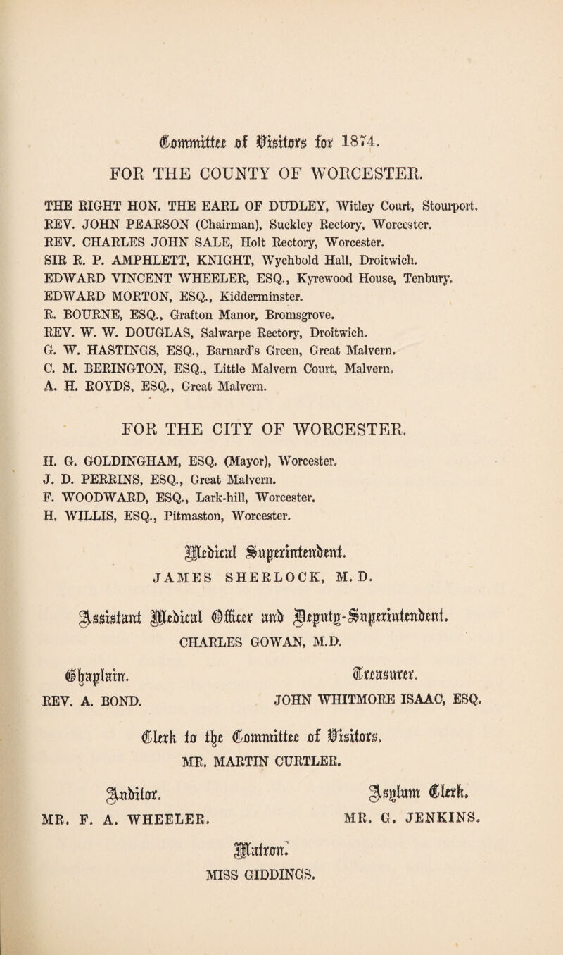 Committee of lot IB74. FOR THE COUNTY OF WORCESTER. THE EIGHT HON. THE EARL OF DUDLEY, Witley Court, Stourport. EEV. JOHN PEARSON (Chairman), Suckley Rectory, Worcester. REY. CHARLES JOHN SALE, Holt Rectory, Worcester. SIR R. P. AMPHLETT, KNIGHT, Wychbold Hall, Droitwich. EDWARD VINCENT WHEELER, ESQ., Kyrewood House, Tenbury. EDWARD MORTON, ESQ., Kidderminster. R. BOURNE, ESQ., Grafton Manor, Bromsgrove. REV. W. W. DOUGLAS, Salwarpe Rectory, Droitwich. G. W. HASTINGS, ESQ., Barnard’s Green, Great Malvern. C. M. BERINGTON, ESQ., Little Malvern Court, Malvern. A. H. ROYDS, ESQ., Great Malvern. * FOR THE CITY OF WORCESTER, H. G. GOLDINGHAM, ESQ. (Mayor), Worcester. J. D. PERRINS, ESQ., Great Malvern. F. WOODWARD, ESQ., Lark-hill, Worcester. H, WILLIS, ESQ., Pitmaston, Worcester, petal JAMES SHERLOCK, M. D. Assistant petal mtb CHARLES GOWAN, M.D. $jpqjlam. feasum, REV. A. BOND. JOHN WHITMORE ISAAC, ESQ, Clerk to % Committee of HDrsita. MR. MARTIN CURTLER. MR. F. A. WHEELER g^glnm Clerk* MR. G. JENKINS. Patrom MISS GIDDINGS.