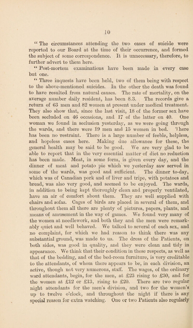 u The circumstances attending the two cases of suicide were reported to our Board at the time of their occurrence, and formed the subject of some correspondence. It is unnecessary, therefore, to further advert to them here. c< Post-mortem examinations have been made in every case but one. “ Three inquests have been held, two of them being with respect to the above-mentioned suicides. In the other the death was found to have resulted from natural causes. The rate of mortality, on the average number daily resident, has been 8.3. The records give a return of 63 men and 82 women at present under medical treatment. They also show that, since the last visit, 18 of the former sex have been secluded on 46 occasions, and 17 of the latter on 40. One woman we found in seclusion yesterday, as we were going through the wards, and there were 19 men and 15 women in bed. 'I here has been no restraint. There is a large number of feeble, helpless, and hopeless cases here. Making due allowance for these, the general health may be said to be good. We are very glad to be able to report that in the very essential matter of diet no reduction has been made. Meat, in some form, is given every day, and the dinner of meat and potato pie which we yesterday saw served in some of the wards, was good and sufficient. The dinner to-day, which was of Canadian pork and of liver and tripe, with potatoes and bread, was also very good, and seemed to be enjoyed. The wards, in addition to being kept thoroughly clean and properly ventilated, have an air of comfort about them. They are well supplied with chairs and sofas. Cages of birds are placed in several of them, and throughout them all there are plenty of pictures, papers, plants, and means of amusement in the way of games. We found very many of the women at needlework, and both they and the men were remark¬ ably quiet and well behaved. We talked to several of each sex, and no complaint, for which we had reason to think there was any substantial ground, was made to us. The dress of the Patients, on both sides, was good in quality, and they were clean and tidy in appearance. We think that their condition in these respects, as well as that of the bedding, and of the bed-room furniture, is very creditable to the attendants, of whom there appears to be, in each division, an active, though not very numerous, staff. The wages, of the ordinary ward attendants, begin, for the men, at £23 rising to £30, and for the women at £12 or £13, rising to £20. There are two regular night attendants for the men's division, and two for the women’s up to twelve o’clock, and throughout the night if there is any special reason for extra watching. One or two Patients also regularly