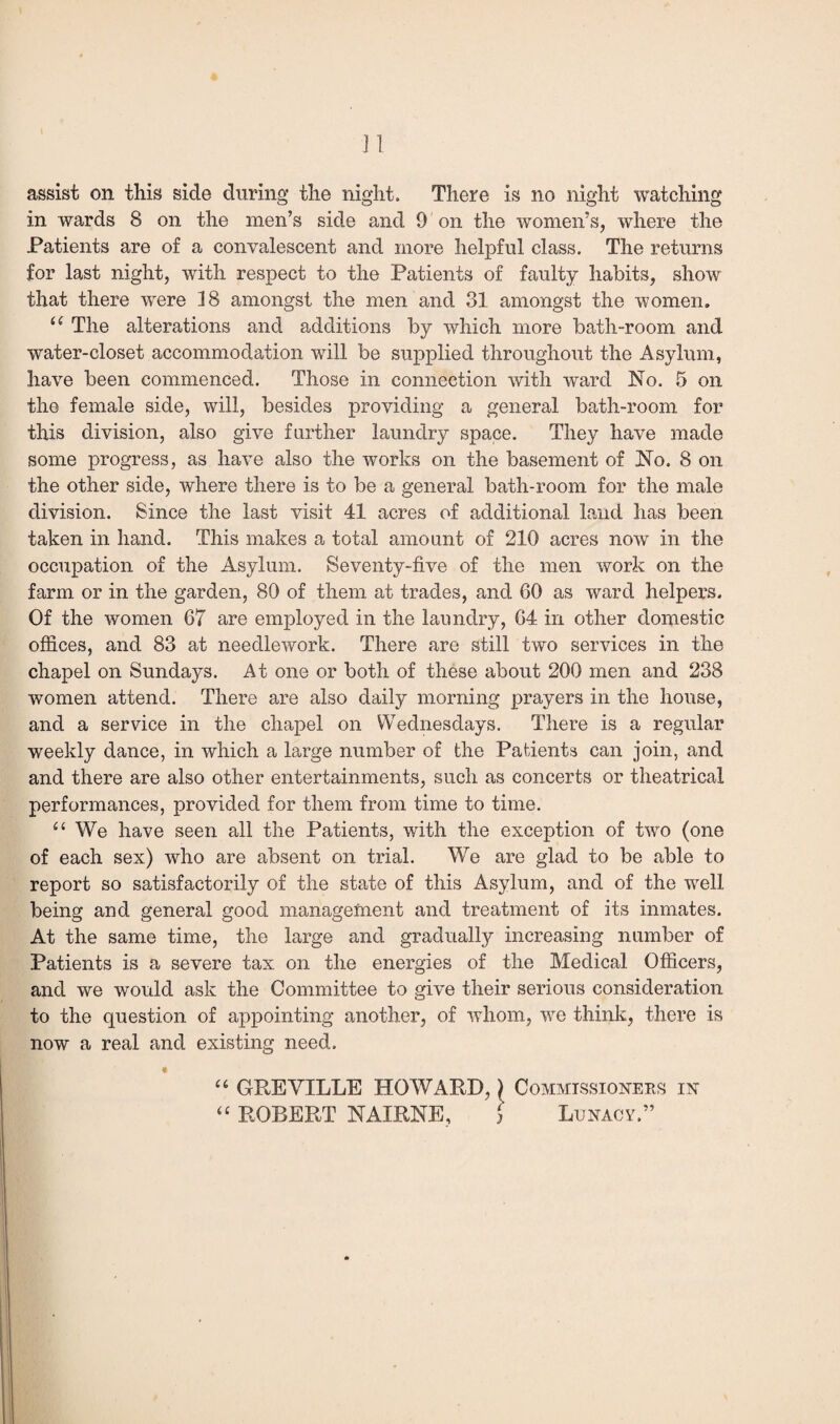 J] assist on this side during the night. There is no night watching in wards 8 on the men’s side and 9 on the women’s, where the Patients are of a convalescent and more helpful class. The returns for last night, with respect to the Patients of faulty habits, show that there were 18 amongst the men and 31 amongst the women. u The alterations and additions by which more bath-room and water-closet accommodation will be supplied throughout the Asylum, have been commenced. Those in connection with ward No. 5 on the female side, will, besides providing a general bath-room for this division, also give farther laundry space. They have made some progress, as have also the works on the basement of No. 8 on the other side, where there is to be a general bath-room for the male division. Since the last visit 41 acres of additional land lias been taken in hand. This makes a total amount of 210 acres now in the occupation of the Asylum. Seventy-five of the men work on the farm or in the garden, 80 of them at trades, and 60 as ward helpers. Of the women 67 are employed in the laundry, 64 in other domestic offices, and 83 at needlework. There are still two services in the chapel on Sundays. At one or both of these about 200 men and 238 women attend. There are also daily morning prayers in the house, and a service in the chapel on Wednesdays. There is a regular weekly dance, in which a large number of the Patients can join, and and there are also other entertainments, such as concerts or theatrical performances, provided for them from time to time. “ We have seen all the Patients, with the exception of two (one of each sex) who are absent on trial. We are glad to be able to report so satisfactorily of the state of this Asylum, and of the well being and general good management and treatment of its inmates. At the same time, the large and gradually increasing number of Patients is a severe tax on the energies of the Medical Officers, and we would ask the Committee to give their serious consideration to the question of appointing another, of whom, we think, there is now a real and existing need. “ GREVILLE HOWARD,) Commissioners in “ ROBERT NAIRNE, ] Lunacy.”