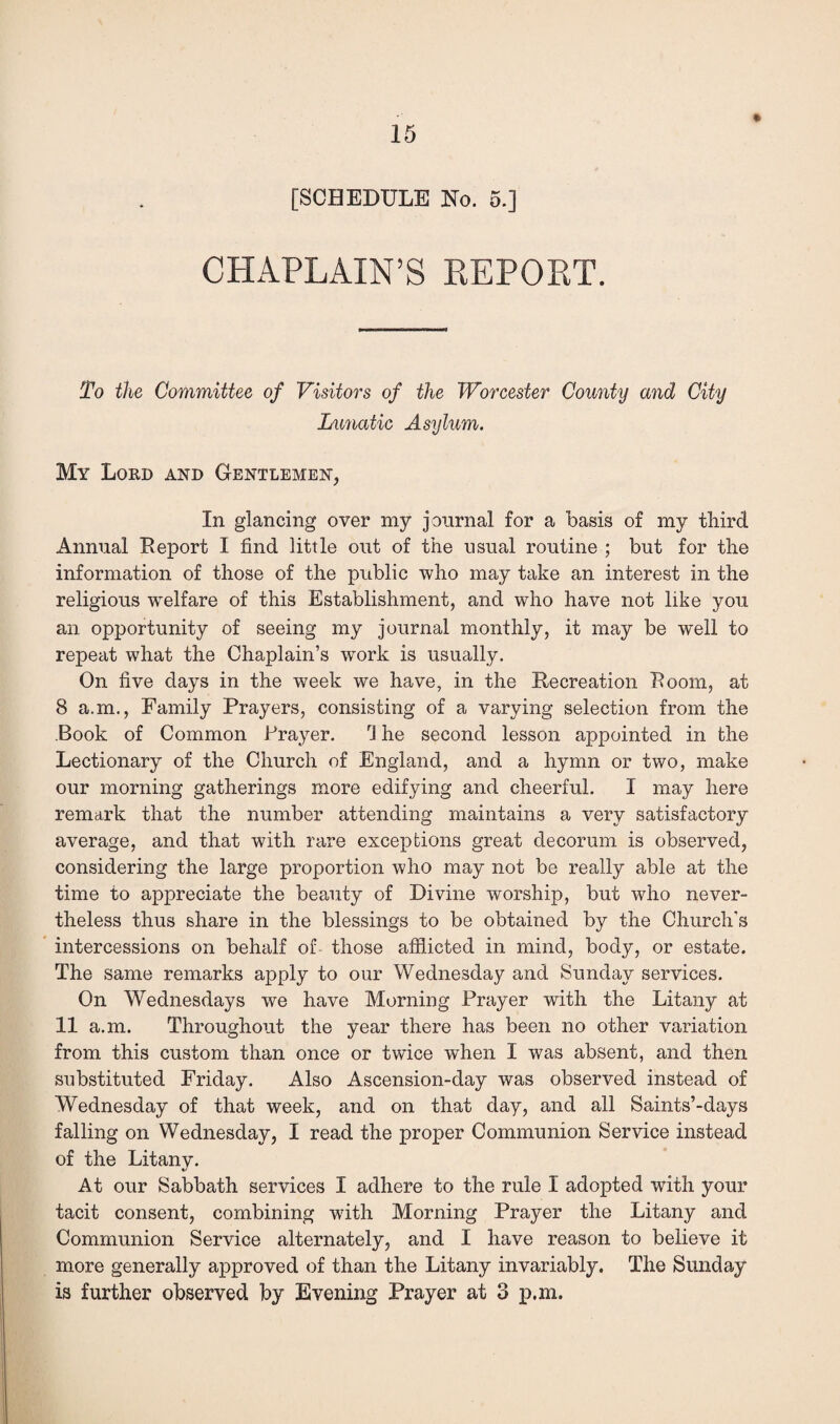 [SCHEDULE No. 5.] CHAPLAIN’S REPORT. To the Committee of Visitors of the Worcester County and City Lunatic Asylum. My Lord and Gentlemen, In glancing over my journal for a basis of my third Annual Report I find little out of the usual routine ; but for the information of those of the public who may take an interest in the religious welfare of this Establishment, and who have not like you an opportunity of seeing my journal monthly, it may be well to repeat what the Chaplain’s work is usually. On five days in the week we have, in the Recreation Room, at 8 a.m., Family Prayers, consisting of a varying selection from the Book of Common Prayer. rJ he second lesson appointed in the Lectionary of the Church of England, and a hymn or two, make our morning gatherings more edifying and cheerful. I may here remark that the number attending maintains a very satisfactory average, and that with rare exceptions great decorum is observed, considering the large proportion who may not be really able at the time to appreciate the beauty of Divine worship, but who never¬ theless thus share in the blessings to be obtained by the Church's intercessions on behalf of- those afflicted in mind, body, or estate. The same remarks apply to our Wednesday and Sunday services. On Wednesdays we have Morning Prayer with the Litany at 11 a.m. Throughout the year there has been no other variation from this custom than once or twice when I was absent, and then substituted Friday. Also Ascension-day was observed instead of Wednesday of that week, and on that day, and all Saints’-days falling on Wednesday, I read the proper Communion Service instead of the Litany. At our Sabbath services I adhere to the rule I adopted with your tacit consent, combining with Morning Prayer the Litany and Communion Service alternately, and I have reason to believe it more generally approved of than the Litany invariably. The Sunday is further observed by Evening Prayer at 3 p.m.