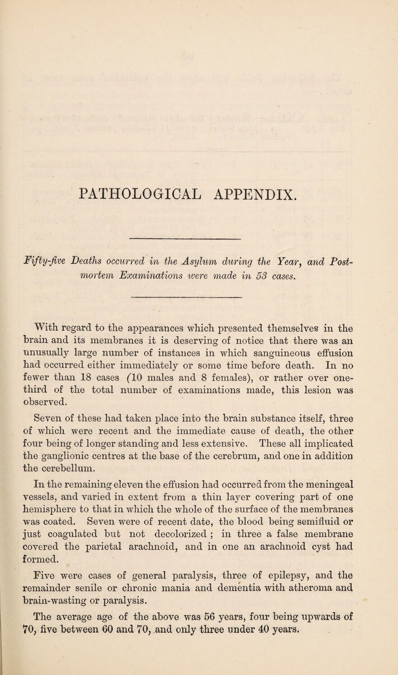 PATHOLOGICAL APPENDIX. Fifty-Jive Deaths occurred in the Asylum during the Year, and Post¬ mortem Examinations were made in 53 cases. With regard to the appearances which presented themselves in the brain and its membranes it is deserving of notice that there was an unusually large number of instances in which sanguineous effusion had occurred either immediately or some time before death. In no fewer than 18 cases (TO males and 8 females), or rather over one- third of the total number of examinations made, this lesion was observed. Seven of these had taken place into the brain substance itself, three of which were recent and the immediate cause of death, the other four being of longer standing and less extensive. These all implicated the ganglionic centres at the base of the cerebrum, and one in addition the cerebellum. In the remaining eleven the effusion had occurred from the meningeal vessels, and varied in extent from a thin layer covering part of one hemisphere to that in which the whole of the surface of the membranes was coated. Seven were of recent date, the blood being semifluid or just coagulated but not decolorized ; in three a false membrane covered the parietal arachnoid, and in one an arachnoid cyst had formed. Five were cases of general paralysis, three of epilepsy, and the remainder senile or chronic mania and dementia with atheroma and brain-wasting or paralysis. The average age of the above was 56 years, four being upwards of 70, five between 60 and 70, and only three under 40 years.