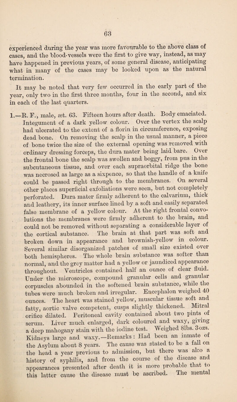 68 experienced during the year was more favourable to the above class of cases, and the blood-vessels were the first to give way, instead, as may have happened in previous years, of some general disease, anticipating what in many of the cases may be looked upon as the natural termination. It may be noted that very few occurred in the early part of the year, only two in the first three months, four in the second, and six in each of the last quarters. l.—R. F., male, set. 63. Fifteen hours after death. Body emaciated. Integument of a dark yellow colour. Over the vertex the scalp had ulcerated to the extent of a florin in circumference, exposing dead bone. On removing the scalp in the usual manner, a piece of bone twice the size of the external opening was removed with ordinary dressing forceps, the dura mater being laid bare. Over the frontal bone the scalp was swollen and boggy, from pus in the subcutaneous tissue, and over each supraorbital ridge the bone was necrosed as large as a sixpence, so that the handle of a knife could be passed right through to the membranes. On several other places superficial exfoliations were seen, but not completely perforated. Dura mater firmly adherent to the calvarium, thick and leathery, its inner surface lined by a soft and easily separated false membrane of a yellow colour. At the right frontal convo¬ lutions the membranes were firmly adherent to the brain, and could not be removed without separating a considerable layer of the cortical substance. The brain at that part was soft and broken down in appearance and brownish-yellow in colour. Several similar disorganized patches of small size existed over both hemispheres. The whole brain substance was softer than normal, and the grey matter had a yellow or jaundiced appearance throughout. Ventricles contained half an ounce of clear fluid. Under the microscope, compound granular cells and granular corpuscles abounded in the softened brain substance, while the tubes were much broken and irregular. Encephalon weighed 40 ounces. The heart was stained yellow, muscular tissue soft and fatty, aortic valve competent, cusps slightly thickened. Mitral orifice dilated. Peritoneal cavity contained about two pints, of serum. Liver much enlarged, dark coloured and waxy, giving a deep mahogany stain with the iodine test. Weighed 81bs. 3ozs. Kidneys large and waxy.—Remarks : Had been an inmate of the Asylum about 8 years. The cause was stated to be a fall on the head a year previous to admission, but there was also a history of syphilis, and from the course of the disease and appearances presented after death it is more probable that to this latter cause the disease must be ascribed. The mental