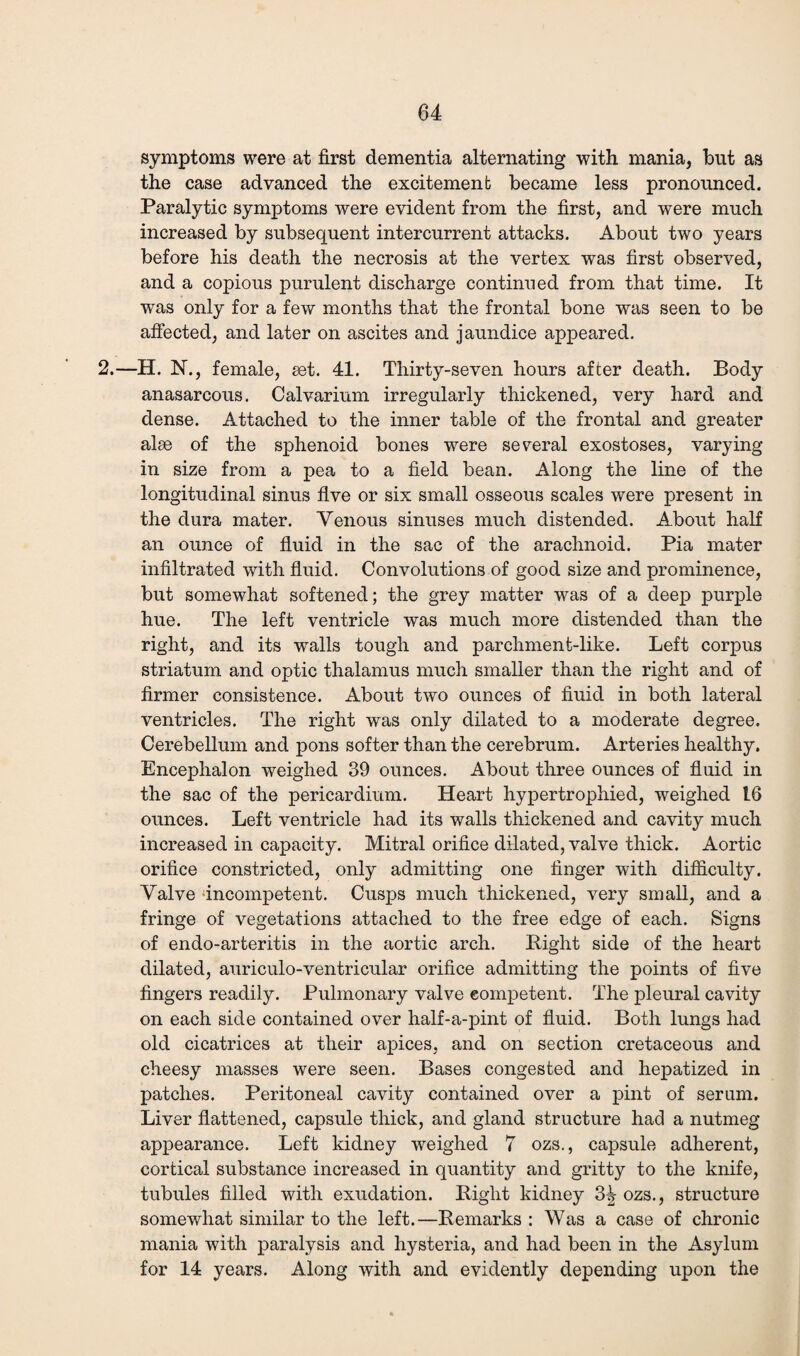 symptoms were at first dementia alternating with mania, but as the case advanced the excitement became less pronounced. Paralytic symptoms were evident from the first, and were much increased by subsequent intercurrent attacks. About two years before his death the necrosis at the vertex was first observed, and a copious purulent discharge continued from that time. It was only for a few months that the frontal bone was seen to be affected, and later on ascites and jaundice appeared. 2.—H. N., female, set. 41. Thirty-seven hours after death. Body anasarcous. Calvarium irregularly thickened, very hard and dense. Attached to the inner table of the frontal and greater alse of the sphenoid bones were several exostoses, varying in size from a pea to a field bean. Along the line of the longitudinal sinus five or six small osseous scales were present in the dura mater. Venous sinuses much distended. About half an ounce of fluid in the sac of the arachnoid. Pia mater infiltrated with fluid. Convolutions of good size and prominence, but somewhat softened; the grey matter was of a deep purple hue. The left ventricle was much more distended than the right, and its walls tough and parchment-like. Left corpus striatum and optic thalamus much smaller than the right and of firmer consistence. About two ounces of fluid in both lateral ventricles. The right was only dilated to a moderate degree. Cerebellum and pons softer than the cerebrum. Arteries healthy. Encephalon weighed 39 ounces. About three ounces of fluid in the sac of the pericardium. Heart hypertrophied, weighed 16 ounces. Left ventricle had its walls thickened and cavity much increased in capacity. Mitral orifice dilated, valve thick. Aortic orifice constricted, only admitting one finger with difficulty. Valve incompetent. Cusps much thickened, very small, and a fringe of vegetations attached to the free edge of each. Signs of endo-arteritis in the aortic arch. Right side of the heart dilated, auriculo-ventricular orifice admitting the points of five fingers readily. Pulmonary valve competent. The pleural cavity on each side contained over half-a-pint of fluid. Both lungs had old cicatrices at tlieir apices, and on section cretaceous and cheesy masses were seen. Bases congested and hepatized in patches. Peritoneal cavity contained over a pint of serum. Liver flattened, capsule thick, and gland structure had a nutmeg appearance. Left kidney weighed 7 ozs., capsule adherent, cortical substance increased in quantity and gritty to the knife, tubules filled with exudation. Right kidney 3^ ozs., structure somewhat similar to the left.—Remarks : Was a case of chronic mania with paralysis and hysteria, and had been in the Asylum for 14 years. Along with and evidently depending upon the