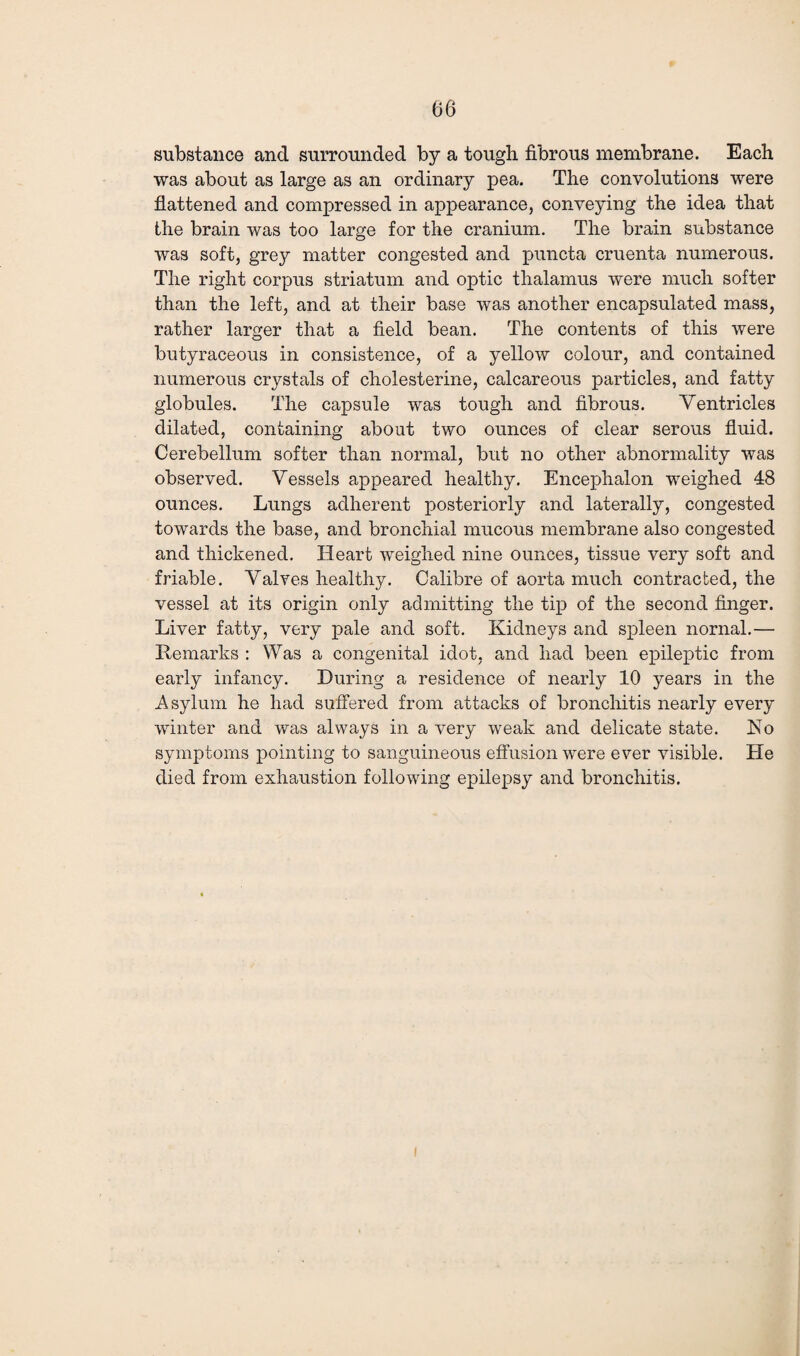 substance and surrounded by a tough fibrous membrane. Each was about as large as an ordinary pea. The convolutions were flattened and compressed in appearance, conveying the idea that the brain was too large for the cranium. The brain substance was soft, grey matter congested and puncta cruenta numerous. The right corpus striatum and optic thalamus were much softer than the left, and at their base was another encapsulated mass, rather larger that a field bean. The contents of this were butyraceous in consistence, of a yellow colour, and contained numerous crystals of cholesterine, calcareous particles, and fatty globules. The capsule was tough and fibrous. Ventricles dilated, containing about two ounces of clear serous fluid. Cerebellum softer than normal, but no other abnormality was observed. Vessels appeared healthy. Encephalon weighed 48 ounces. Lungs adherent posteriorly and laterally, congested towards the base, and bronchial mucous membrane also congested and thickened. Heart weighed nine ounces, tissue very soft and friable. Valves healthy. Calibre of aorta much contracted, the vessel at its origin only admitting the tip of the second finger. Liver fatty, very pale and soft. Kidneys and spleen nornal.— Remarks : Was a congenital idot, and had been epileptic from early infancy. During a residence of nearly 10 years in the Asylum he had suffered from attacks of bronchitis nearly every winter and was always in a very weak and delicate state. Ho symptoms pointing to sanguineous effusion were ever visible. He died from exhaustion following epilepsy and bronchitis.