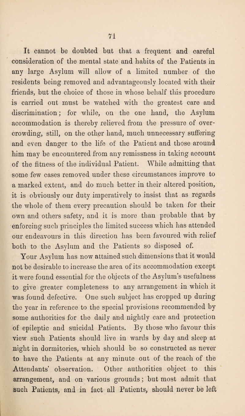 It cannot be doubted but that a frequent and careful consideration of the mental state and habits of the Patients in any large Asylum will allow of a limited number of the residents being removed and advantageously located with their friends, but the choice of those in whose behalf this procedure is carried out must be watched with the greatest care and discrimination; for while, on the one hand, the Asylum accommodation is thereby relieved from the pressure of over¬ crowding, still, on the other hand, much unnecessary suffering and even danger to the life of the Patient and those around him may be encountered from any remissness in taking account of the fitness of the individual Patient. While admitting that some few cases removed under these circumstances improve to a marked extent, and do much better in their altered position, it is obviously our duty imperatively to insist that as regards the whole of them every precaution should be taken for their own and others safety, and it is more than probable that by enforcing such principles the limited success which has attended our endeavours in this direction has been favoured with relief both to the Asylum and the Patients so disposed of. Your Asylum has now attained such dimensions that it would not be desirable to increase the area of its accommodation except it were found essential for the objects of the Asylum’s usefulness to give greater completeness to any arrangement in which it was found defective. One such subject has cropped up during the year in reference to the special provisions recommended by some authorities for the daily and nightly care and protection of epileptic and suicidal Patients. By those who favour this view such Patients should live in wards by day and sleep at night in dormitories, which should be so constructed as never to have the Patients at any minute out of the reach of the Attendants’ observation. Other authorities object to this arrangement, and on various grounds; but most admit that such Patients, and in fact all Patients, should never be left