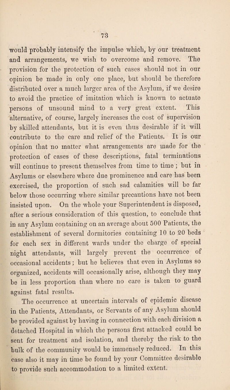 would probably intensify the impulse which, by our treatment and arrangements, we wish to overcome and remove. The provision for the protection of such cases should not in our opinion be made in only one place, but should be therefore distributed over a much larger area of the Asylum, if we desire to avoid the practice of imitation which is known to actuate persons of unsound mind to a very great extent. This alternative, of course, largely increases the cost of supervision by skilled attendants, but it is even thus desirable if it will contribute to the care and relief of the Patients. It is our opinion that no matter what arrangements are made for the protection of cases of these descriptions, fatal terminations will continue to present themselves from time to time ; but in Asylums or elsewhere where due prominence and care has been exercised, the proportion of such sad calamities will be far below those occurring where similar precautions have not been insisted upon. On the whole your Superintendent is disposed, after a serious consideration of this question, to conclude that in any Asylum containing on an average about 500 Patients, the establishment of several dormitories containing 10 to 20 beds for each sex in different wards under the charge of special night attendants, will largely prevent the occurrence of occasional accidents; but he believes that even in Asylums so organized, accidents will occasionally arise, although they may be in less proportion than where no care is taken to guard against fatal results. The occurrence at uncertain intervals of epidemic disease in the Patients, Attendants, or Servants of any Asylum should be provided against by having in connection with each division a detached Hospital in which the persons first attacked could be sent for treatment and isolation, and thereby the risk to the bulk of the community would be immensely reduced. In this case also it may in time be found by your Committee desirable to provide such accommodation to a limited extent.