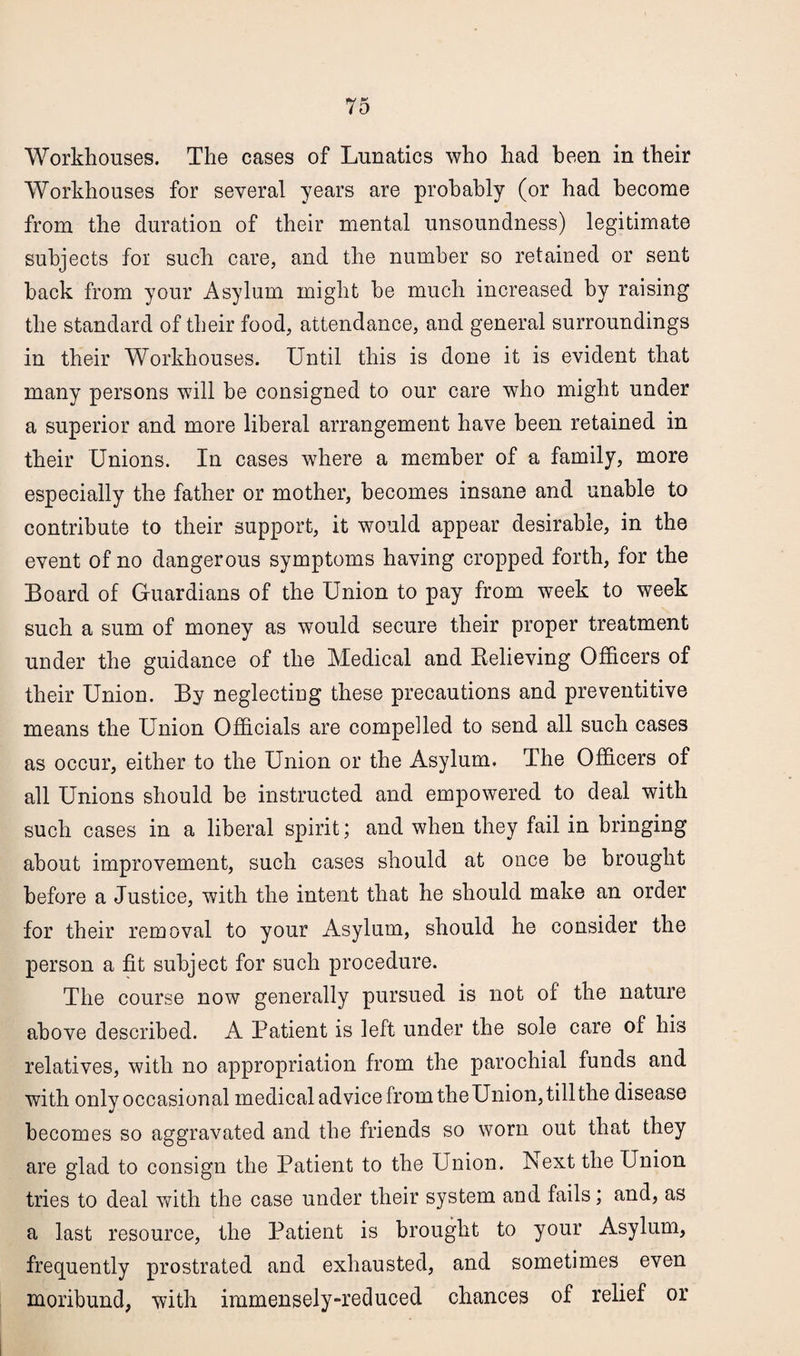 Workhouses. The cases of Lunatics who had been in their Workhouses for several years are probably (or had become from the duration of their mental unsoundness) legitimate subjects for such care, and the number so retained or sent hack from your Asylum might be much increased by raising the standard of their food, attendance, and general surroundings in their Workhouses. Until this is done it is evident that many persons will be consigned to our care who might under a superior and more liberal arrangement have been retained in their Unions. In cases where a member of a family, more especially the father or mother, becomes insane and unable to contribute to their support, it would appear desirable, in the event of no dangerous symptoms having cropped forth, for the Board of Guardians of the Union to pay from week to week such a sum of money as would secure their proper treatment under the guidance of the Medical and Believing Officers of their Union. By neglecting these precautions and preventive means the Union Officials are compelled to send all such cases as occur, either to the Union or the Asylum. The Officers of all Unions should be instructed and empowered to deal with such cases in a liberal spirit; and when they fail in bringing about improvement, such cases should at once he brought before a Justice, with the intent that he should make an order for their removal to your Asylum, should he consider the person a fit subject for such procedure. The course now generally pursued is not of the nature above described. A Patient is left under the sole care of his relatives, with no appropriation from the parochial funds and with only occasional medical advice from the Union, till the disease becomes so aggravated and the friends so worn out that they are glad to consign the Patient to the Union. Next the Union tries to deal with the case under their system and fails; and, as a last resource, the Patient is brought to your Asylum, frequently prostrated and exhausted, and sometimes even moribund, with immensely-reduced chances of relief or