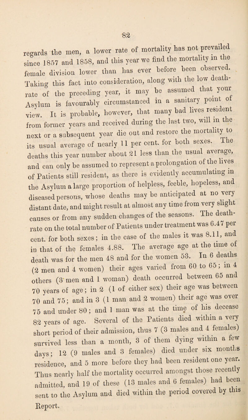 83 regards the men, a lower rate of mortality has not prevailed since 1857 and 1858, and this year we find the mortality in tie female division lower than has ever before been observed. Taking this fact into consideration, along with the low death- rate of the preceding year, it may be assumed that your Asylum is favourably circumstanced in a sanitary point o view. It is probable, however, that many had lives resident from former years and received during the last two, will m the next or a subsequent year die out and restore the mortality to its usual average of nearly 11 per cent, for both sexes. T le deaths this year number about 21 less than the usual average, and can only he assumed to represent a prolongation of the lives of Patients still resident, as there is evidently accumulating m the Asylum a large proportion of helpless, feeble, hopeless, and diseased persons, whose deaths may he anticipated at no very distant date, and might result at almost any time from very slight causes or from any sudden changes of the seasons. The death- rate on the total number of Patients under treatment was 6.47 per¬ cent. for both sexes; in the case of the males it was 8.11, and in that of the females 4.88. The average age at the time of death was for the men 48 and for the women 53. In 6 deaths (2 men and 4 women) their ages varied from 60 to 65; m 4 others (3'men and 1 woman) death occurred between 65 and 70 years of age; in 2 (1 of either sex) their age was between 70 and 75; and in 3 (1 man and 2 women) their age was over 75 and under 80; and 1 man was at the time of lus decease 82 years of age. Several of the Patients died within a very short period of their admission, thus 7 (3 males and 4 females) survived less than a month, 3 of them dying within a few days; 12 (9 males and 3 females) died under six months residence, and 5 more before they had been resident one year. Thus nearly half the mortality occurred amongst those recently admitted, and 19 of these (13 males and 6 females) had been sent to the Asylum and died within the period covered by this Beport.