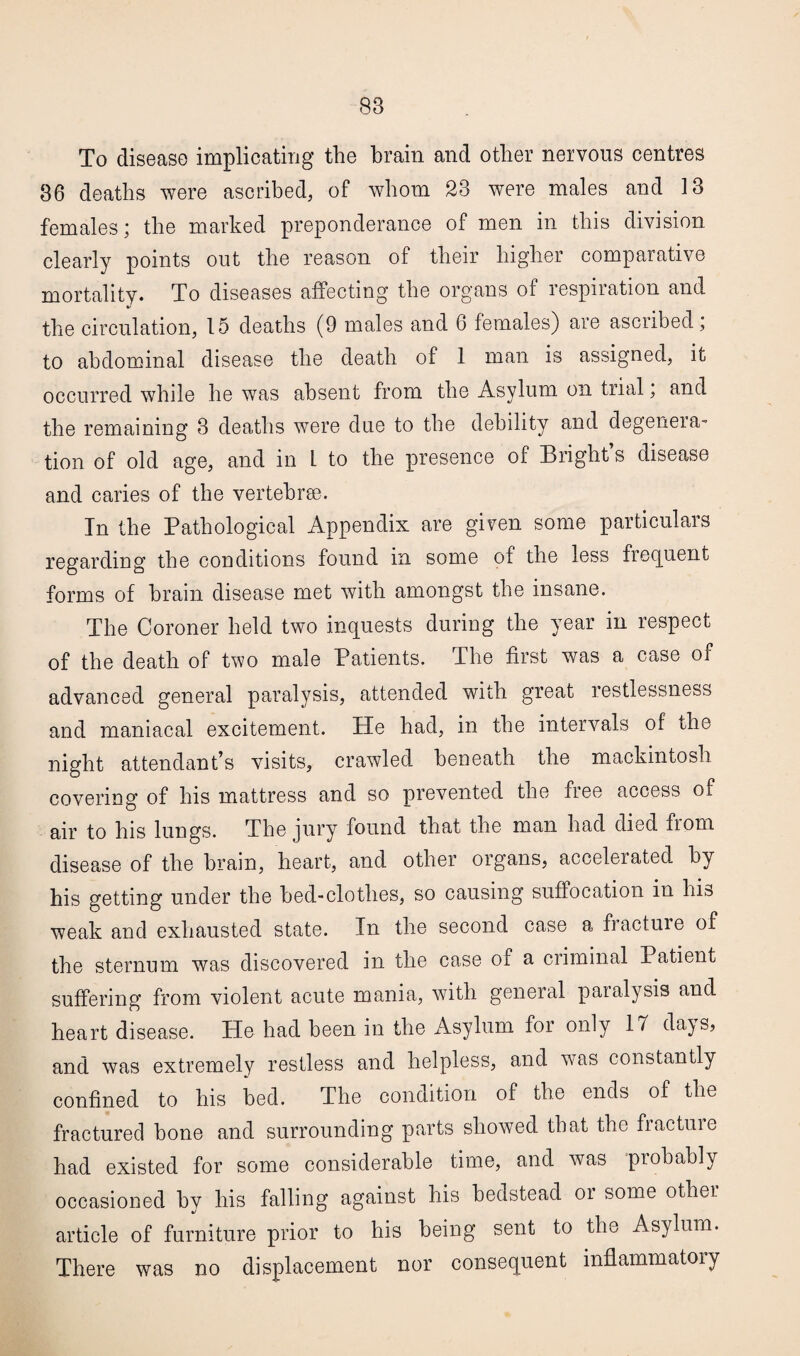 To disease implicating the brain and other nervous centres 36 deaths were ascribed, of whom 23 were males and 13 females; the marked preponderance of men in this division clearly points out the reason of their higher comparative mortality. To diseases affecting the organs of respiration and the circulation, 15 deaths (9 males and 6 females) are ascribed; to abdominal disease the death of 1 man is assigned, it occurred while he was absent from the Asylum on trial, and the remaining 3 deaths were due to the debility and degenera- tion of old age, and in 1 to the presence of Bright s disease and caries of the vertebrae. In the Pathological Appendix are given some particulars regarding the conditions found in some of the less frequent forms of brain disease met with amongst the insane. The Coroner held two inquests during the year in respect of the death of two male Patients. The first was a case of advanced general paralysis, attended with great restlessness and maniacal excitement. He had, in the intervals of the night attendant’s visits, crawled beneath the mackintosh covering of his mattress and so prevented the free access of air to his lungs. The jury found that the man had died from disease of the brain, heart, and other organs, accelerated by his getting under the bed-clothes, so causing suffocation in his weak and exhausted state. In the second case a fracture of the sternum was discovered in the case of a criminal Patient suffering from violent acute mania, with general paialysis and heart disease. He had been in the Asylum for only 17 days, and was extremely restless and helpless, and was constantly confined to his bed. The condition of the ends of the fractured bone and surrounding parts showed that the fracture had existed for some considerable time, and was probably occasioned by his falling against his bedstead or some other article of furniture prior to his being sent to the Asylum. There was no displacement nor consequent inflammatory