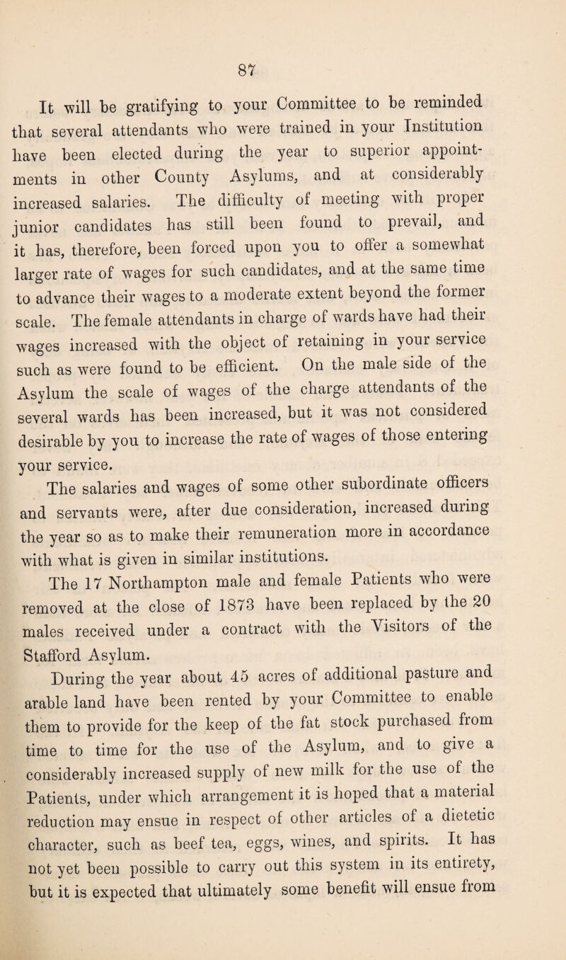 It will be gratifying to your Committee to be reminded that several attendants who were trained in your Institution liave been elected during the year to superior appoint¬ ments m other County Asylums, and at considerably increased salaries. The difficulty of meeting with proper junior candidates has still been found to prevail, and it has, therefore, been forced upon you to offer a somewhat larger rate of wages for such candidates, and at the same time to advance their wages to a moderate extent beyond the former scale. The female attendants in charge of wards have had their wages increased with the object of retaining in your service such as were found to be efficient. On the male side of the Asylum the scale of wages of the chaige attendants of the several wards has been increased, but it was not considered desirable by you to increase the rate of wages of those enteiing your service. The salaries and wages of some other subordinate officers and servants were, after due consideration, incieased duiing the year so as to make their remuneration more in accordance with what is given in similar institutions. The 17 Northampton male and female Patients who were removed at the close of 1878 have been leplaced by the 20 males received under a contract with the Visitors of the Stafford Asylum. During the vear about 45 acres of additional pastuie and arable land have been rented by your Committee to enable them to provide for the keep of the fat stock pm chased from time to time for the use of the Asylum, and to give a considerably increased supply of new milk for the use of the Patients, under which arrangement it is hoped that a material reduction may ensue in respect of other articles of a dietetic character, such as beef tea, eggs, wines, and spirits. It has not yet been possible to carry out this system in its entirety, but it is expected that ultimately some benefit will ensue fiom