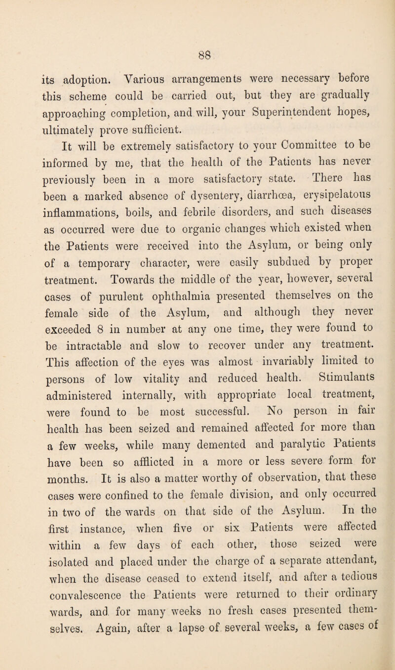 its adoption. Various arrangements were necessary before this scheme could be carried out, but they are gradually approaching completion, and will, your Superintendent hopes, ultimately prove sufficient. It will be extremely satisfactory to your Committee to be informed by Die, that the health of the Patients has never previously been in a more satisfactory state. There has been a marked absence of dysentery, diarrhoea, erysipelatous inflammations, boils, and febrile disorders, and such diseases as occurred were due to organic changes which existed when the Patients were received into the Asylum, or being only of a temporary character, were easily subdued by proper treatment. Towards the middle of the year, however, several cases of purulent ophthalmia presented themselves on the female side of the Asylum, and although they never exceeded 8 in number at any one time, they were found to be intractable and slow to recover under any treatment. This affection of the eyes was almost invariably limited to persons of low vitality and reduced health. Stimulants administered internally, with appropriate local treatment, were found to be most successful. No person in fair health has been seized and remained affected for more than a few weeks, while many demented and paralytic Patients have been so afflicted in a more or less severe form for months. It is also a matter worthy of observation, that these cases were confined to the female division, and only occurred in two of the wards on that side of the Asylum. In the first instance, when five or six Patients were affected within a few davs of each other, those seized were isolated and placed under the charge of a separate attendant, when the disease ceased to extend itself, and after a tedious convalescence the Patients were returned to their ordinary wards, and. for many weeks no fresh cases presented them¬ selves. Again, after a lapse of several weeks, a few cases of