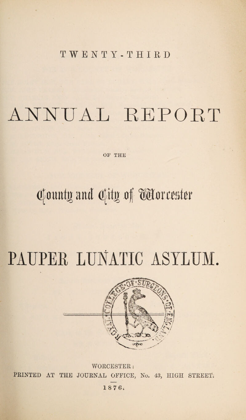 TWENTY-THIRD ANNUAL REPORT OP THE PAUPEli LUNATIC ASYLUM. WORCESTER: PRINTED AT THE JOURNAL OFFICE, No. 43, HIGH STREET. 18 7 6-