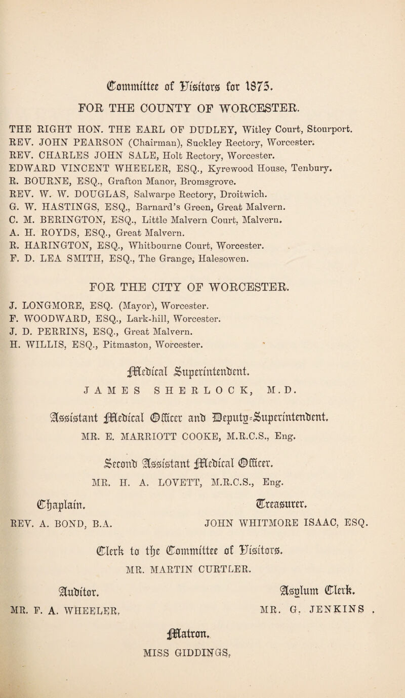 Committee of Ftsttors for 1875. FOR THE COUNTY OF WORCESTER. THE RIGHT HON. THE EARL OF DUDLEY, Witley Court, Stourport. REV. JOHN PEARSON (Chairman), Suckley Rectory, Woi’cester. REV. CHARLES JOHN SALE, Holt Rectory, Worcester. EDWARD VINCENT WHEELER, ESQ., Kyrewood House, Tenbury. R. BOURNE, ESQ., Grafton Manor, Bromsgrove. REV. W. W. DOUGLAS, Salwarpe Rectory, Droitwich. G. W. HASTINGS, ESQ., Barnard’s Green, Great Malvern. C. M. BERINGTON, ESQ., Little Malvern Court, Malvern. A. H. ROYDS, ESQ., Great Malvern. R. HARINGTON, ESQ., Whitbounie Court, Worcester. F. D. LEA SMITH, ESQ., The Grange, Halesowen. FOR THE CITY OF WORCESTER. J. LONGMORE, ESQ. (Mayor), Worcester. F. WOODWARD, ESQ., Lark-hill, Worcester. J. D. PERRINS, ESQ., Great Malvern. H. WILLIS, ESQ., Pitmaston, Worcester. fHctncal jSxipermtentient. JAMES SHERLOCK, M.D. Assistant fHetitcal ©fixcct anti 2Beput|uj$upermtentient. MR. E. MARRIOTT COOKE, M.R.C.S., Eng. iSeconti Assistant fHetucal ©Steer. MR. II. A, LOVETT, M.R.C.S., Eng. ©Implant. ©teasuter, REV. A. BOND, B.A. JOHN WHITMORE ISAAC, ESQ. ©Ictfc to tfje Committee of Ftsttorg. MR. MARTIN CURTLER. Mutator. MR. F. A. WHEELER, &0glxtm ©lexft. MR. G. JENKINS . fHatron. MISS GIDDINGS,