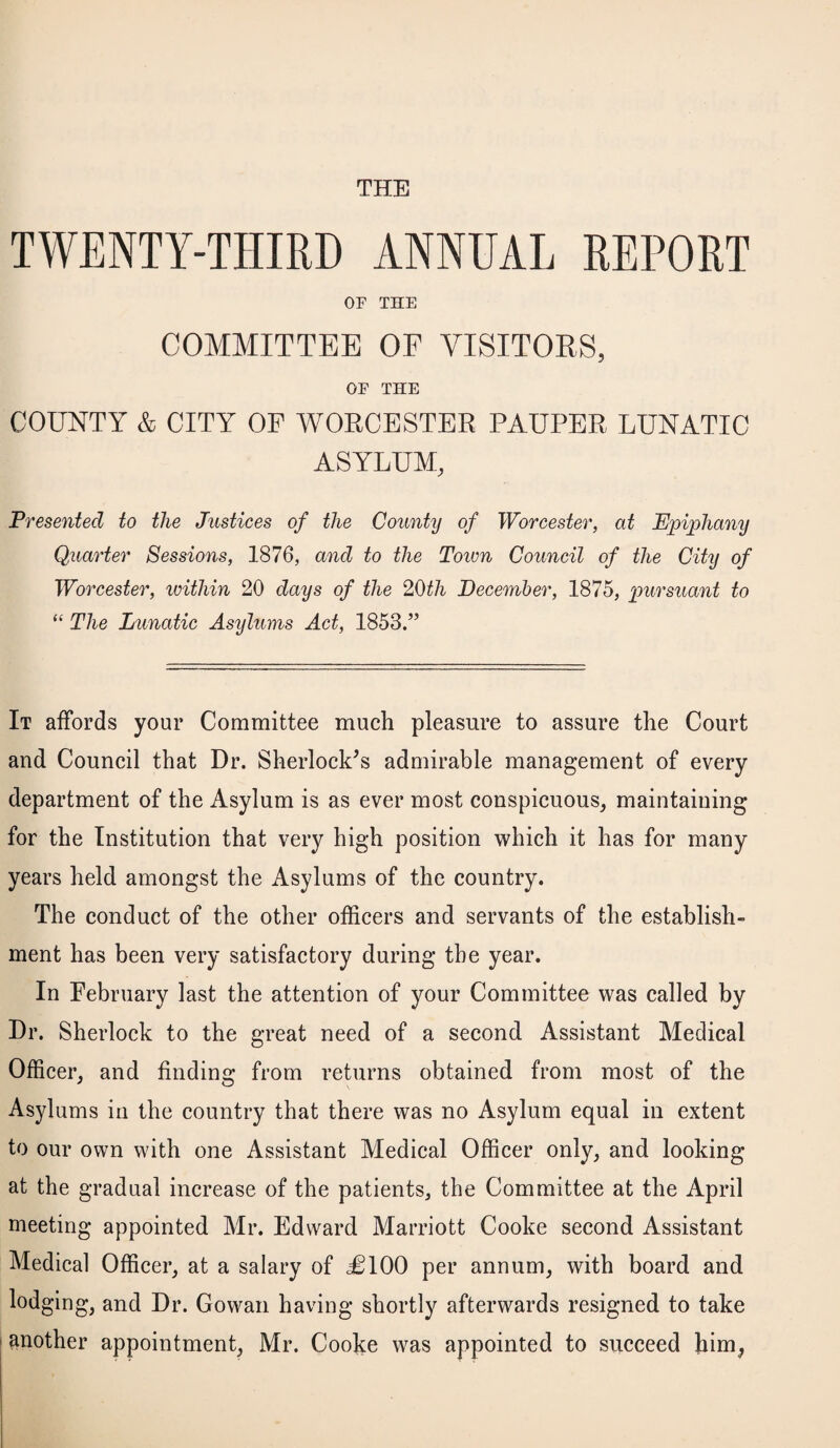 THE TWENTY-THIRD ANNUAL REPORT OF THE COMMITTEE OF VISITORS, OF THE COUNTY & CITY OF WORCESTER PAUPER LUNATIC ASYLUM, Presented to the Justices of the County of Worcester, at Epiphany Quarter Sessions, 1876, and to the Town Council of the City of Worcester, within 20 days of the 20th December, 1875, pursuant to “ The Lunatic Asylums Act, 1853.” It affords your Committee much pleasure to assure the Court and Council that Dr. Sherlock’s admirable management of every department of the Asylum is as ever most conspicuous, maintaining for the Institution that very high position which it has for many years held amongst the Asylums of the country. The conduct of the other officers and servants of the establish¬ ment has been very satisfactory during the year. In February last the attention of your Committee was called by Dr. Sherlock to the great need of a second Assistant Medical Officer, and finding from returns obtained from most of the Asylums in the country that there was no Asylum equal in extent to our own with one Assistant Medical Officer only, and looking at the gradual increase of the patients, the Committee at the April meeting appointed Mr. Edward Marriott Cooke second Assistant Medical Officer, at a salary of £100 per annum, with board and lodging, and Dr. Gowan having shortly afterwards resigned to take another appointment, Mr. Cooke was appointed to succeed him,