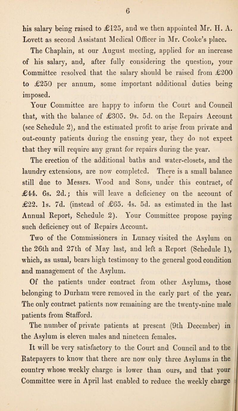 his salary being raised to £125, and we then appointed Mr. H. A. Lovett as second Assistant Medical Officer in Mr. Cooke’s place. The Chaplain, at our August meeting, applied for an increase of his salary, and, after fully considering the question, your Committee resolved that the salary should be raised from <£200 to £250 per annum, some important additional duties being imposed. Your Committee are happy to inform the Court and Council that, with the balance of £305. 9s. 5d. on the Repairs Account (see Schedule 2), and the estimated profit to arise from private and out-county patients during the ensuing year, they do not expect that they will require any grant for repairs during the year. The erection of the additional baths and water-closets, and the laundry extensions, are now completed. There is a small balance still due to Messrs. Wood and Sons, under this contract, of £44. 6s. 2d.; this will leave a deficiency on the account of £22. Is. 7d. (instead of £65. 4s. 5d. as estimated in the last Annual Report, Schedule 2). Your Committee propose paying such deficiency out of Repairs Account. Two of the Commissioners in Lunacy visited the Asylum on the 26th and 27th of May last, and left a Report (Schedule 1), which, as usual, bears high testimony to the general good condition and management of the Asylum. Of the patients under contract from other Asylums, those belonging to Durham were removed in the early part of the year. The only contract patients now remaining are the twenty-nine male patients from Stafford. The number of private patients at present (9th December) in the Asylum is eleven males and nineteen females. It will be very satisfactory to the Court and Council and to the Ratepayers to know that there are now only three Asylums in the country whose weekly charge is lower than ours, and that your Committee were in April last enabled to reduce the weekly charge