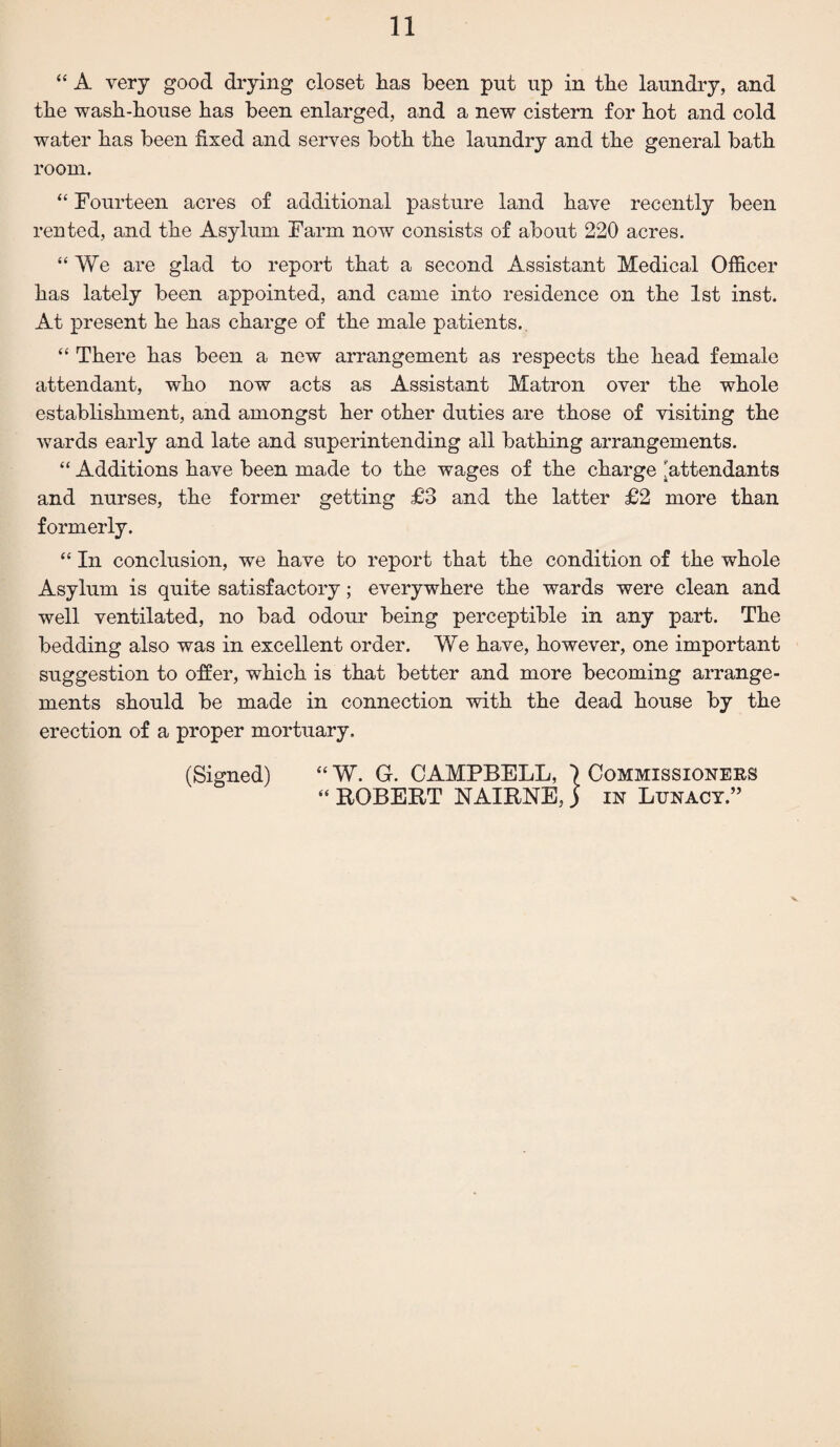 “ A very good drying closet has been put up in the laundry, and the wash-house has been enlarged, and a new cistern for hot and cold water has been fixed and serves both the laundry and the general bath room. “ Fourteen acres of additional pasture land have recently been rented, and the Asylum Farm now consists of about 220 acres. “We are glad to report that a second Assistant Medical Officer has lately been appointed, and came into residence on the 1st inst. At present he has charge of the male patients. “ There has been a new arrangement as respects the head female attendant, who now acts as Assistant Matron over the whole establishment, and amongst her other duties are those of visiting the wards early and late and superintending all bathing arrangements. “ Additions have been made to the wages of the charge 'attendants and nurses, the former getting £3 and the latter £2 more than formerly. “ In conclusion, we have to report that the condition of the whole Asylum is quite satisfactory; everywhere the wards were clean and well ventilated, no bad odour being perceptible in any part. The bedding also was in excellent order. We have, however, one important suggestion to offer, which is that better and more becoming arrange¬ ments should be made in connection with the dead house by the erection of a proper mortuary. (Signed) “ W. G. CAMPBELL, \ Commissioners “ ROBERT NAIRNE,) in Lunacy.” V