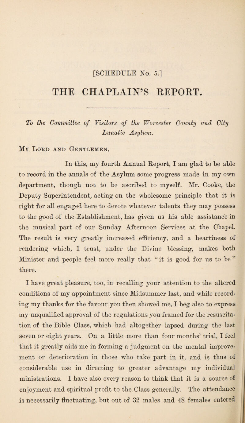 THE CHAPLAIN’S REPORT. To the Committee of Visitors of the Worcester County and City Lunatic Asylum. My Lord and Gentlemen, In this, my fourth Annual Report, I am glad to he able to record in the annals of the Asylum some progress made in my own department, though not to be ascribed to myself. Mr. Cooke, the Deputy Superintendent, acting on the wholesome principle that it is right for all engaged here to devote whatever talents they may possess to the good of the Establishment, has given us his able assistance in the musical part of our Sunday Afternoon Services at the Chapel. The result is very greatly increased efficiency, and a heartiness of rendering which, I trust, under the Divine blessing, makes both Minister and people feel more really that “ it is good for us to be ” there. I have great pleasure, too, in recalling your attention to the altered conditions of my appointment since Midsummer last, and while record¬ ing my thanks for the favour you then showed me, I beg also to express my unqualified approval of the regulations you framed for the resuscita¬ tion of the Bible Class, which had altogether lapsed during the last seven or eight years. On a little more than four months’ trial, I feel that it greatly aids me in forming a judgment on the mental improve¬ ment or deterioration in those who take part in it, and is thus of considerable use in directing to greater advantage my individual ministrations. I have also every reason to think that it is a source of enjoyment and spiritual profit to the Class generally. The attendance is necessarily fluctuating, but out of 32 males and 48 females entered