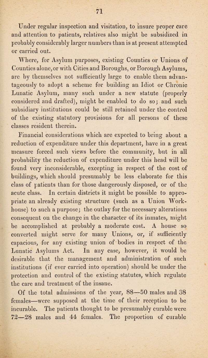 Under regular inspection and visitation, to insure proper care and attention to patients, relatives also might be subsidized in probably considerably larger numbers than is at present attempted or carried out. Where, for Asylum purposes, existing Counties or Unions of Counties alone, or with Cities and Boroughs, or Borough Asylums, are by themselves not sufficiently large to enable them advan¬ tageously to adopt a scheme for building an Idiot or Chronic Lunatic Asylum, many such under a new statute (properly considered and drafted), might be enabled to do so; and such subsidiary institutions could be still retained under the control of the existing statutory provisions for all persons of these classes resident therein. Financial considerations which are expected to bring about a reduction of expenditure under this department, have in a great measure forced such views before the community, but in all probability the reduction of expenditure under this head will be found very inconsiderable, excepting in respect of the cost of buildings, which should presumably be less elaborate for this class of patients than for those dangerously disposed, or of the acute class. In certain districts it might be possible to appro¬ priate an already existing structure (such as a Union Work- house) to such a purpose; the outlay for the necessary alterations consequent on the change in the character of its inmates, might be accomplished at probably a moderate cost. A house so converted might serve for many Unions, or, if sufficiently capacious, for any existing union of bodies in respect of the Lunatic Asylums Act. In any case, however, it would be desirable that the management and administration of such institutions (if ever carried into operation) should be under the protection and control of the existing statutes, which regulate the care and treatment of the insane. Of the total admissions of the year, 88—50 males and 38 females—were supposed at the time of their reception to be incurable. The patients thought to be presumably curable were 72—28 males and 44 females. The proportion of curable