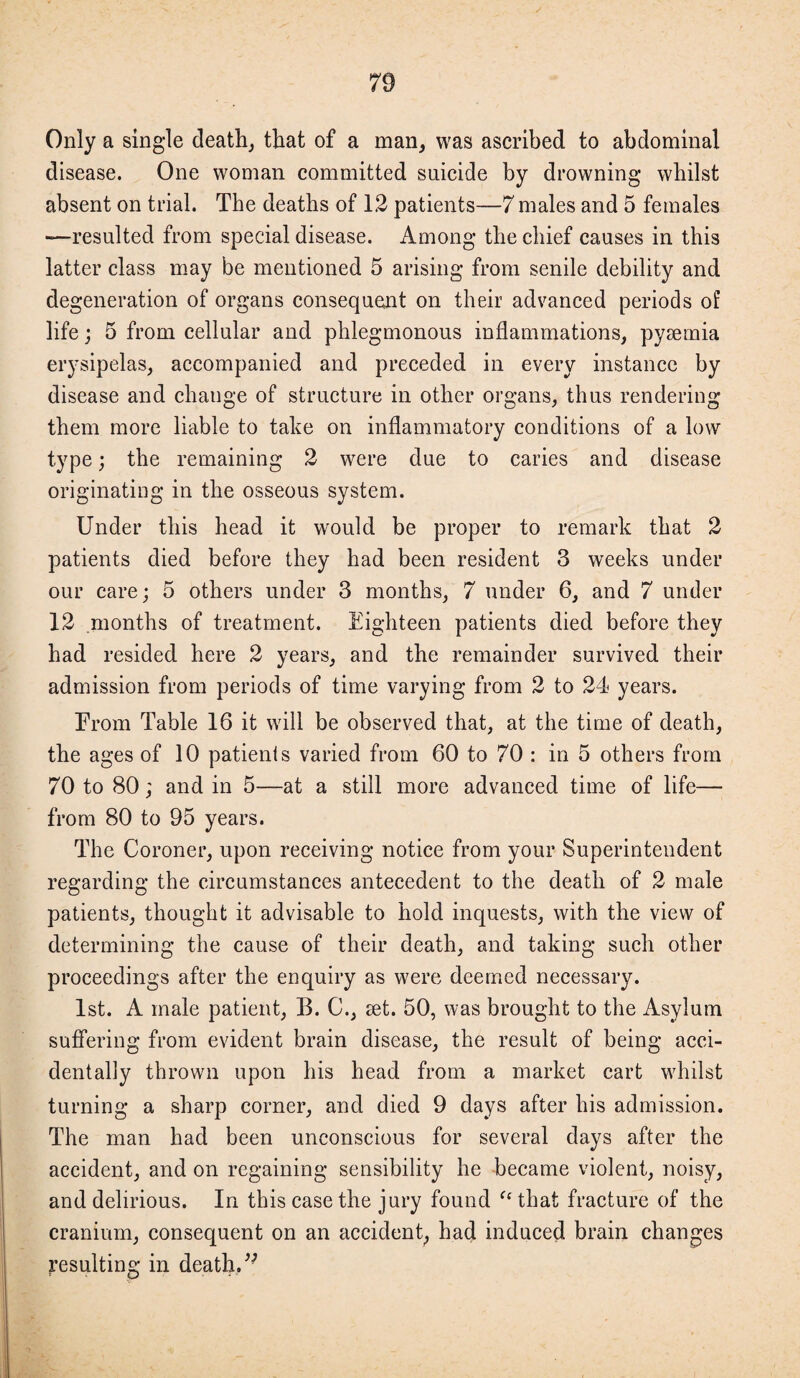 Only a single death, that of a man, was ascribed to abdominal disease. One woman committed suicide by drowning whilst absent on trial. The deaths of 12 patients—7 males and 5 females —resulted from special disease. Among the chief causes in this latter class may be mentioned 5 arising from senile debility and degeneration of organs consequent on their advanced periods of life; 5 from cellular and phlegmonous inflammations, pyaemia erysipelas, accompanied and preceded in every instance by disease and change of structure in other organs, thus rendering them more liable to take on inflammatory conditions of a low type; the remaining 2 were due to caries and disease originating in the osseous system. Under this head it would be proper to remark that 2 patients died before they had been resident 3 weeks under our care; 5 others under 3 months, 7 under 6, and 7 under 12 months of treatment. Eighteen patients died before they had resided here 2 years, and the remainder survived their admission from periods of time varying from 2 to 24 years. From Table 16 it will be observed that, at the time of death, the ages of 10 patients varied from 60 to 70 : in 5 others from 70 to 80; and in 5—at a still more advanced time of life— from 80 to 95 years. The Coroner, upon receiving notice from your Superintendent regarding the circumstances antecedent to the death of 2 male patients, thought it advisable to hold inquests, with the view of determining the cause of their death, and taking such other proceedings after the enquiry as were deemed necessary. 1st. A male patient, B. C., set. 50, was brought to the Asylum suffering from evident brain disease, the result of being acci¬ dentally thrown upon his head from a market cart whilst turning a sharp corner, and died 9 days after his admission. The man had been unconscious for several clays after the accident, and on regaining sensibility he became violent, noisy, and delirious. In this case the jury found fc that fracture of the cranium, consequent on an accident, had induced brain changes resulting in death. ’■