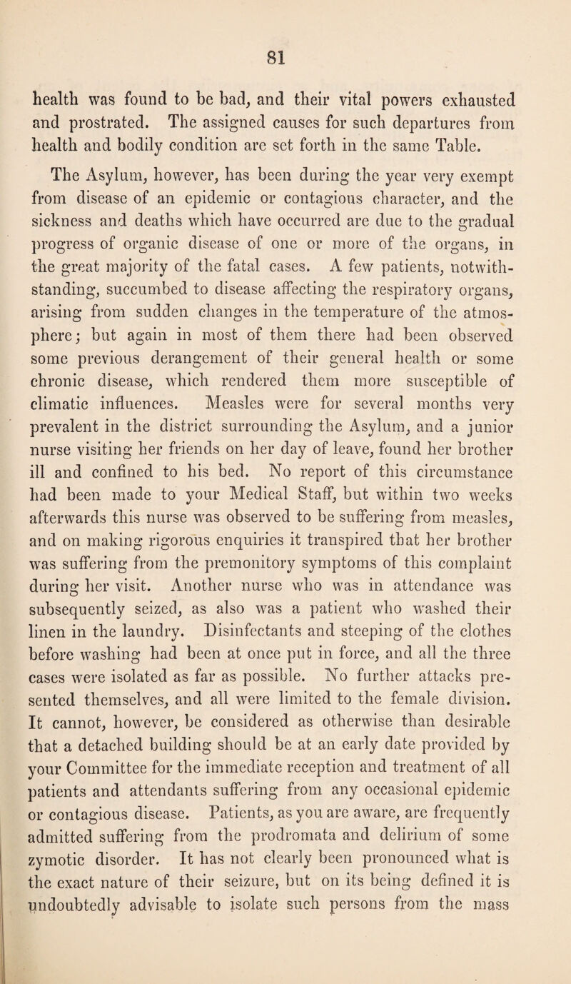 health was found to be bad, and their vital powers exhausted and prostrated. The assigned causes for such departures from health and bodily condition are set forth in the same Table. The Asylum, however, has been during the year very exempt from disease of an epidemic or contagious character, and the sickness and deaths which have occurred are due to the gradual progress of organic disease of one or more of the organs, in the great majority of the fatal cases. A few patients, notwith¬ standing, succumbed to disease affecting the respiratory organs, arising from sudden changes in the temperature of the atmos¬ phere; but again in most of them there had been observed some previous derangement of their general health or some chronic disease, which rendered them more susceptible of climatic influences. Measles were for several months very prevalent in the district surrounding the Asylum, and a junior nurse visiting her friends on her day of leave, found her brother ill and confined to his bed. No report of this circumstance had been made to your Medical Staff, but within two weeks afterwards this nurse was observed to be suffering from measles, and on making rigorous enquiries it transpired that her brother was suffering from the premonitory symptoms of this complaint during her visit. Another nurse who was in attendance was subsequently seized, as also was a patient who washed their linen in the laundry. Disinfectants and steeping of the clothes before washing had been at once put in force, and all the three cases were isolated as far as possible. No further attacks pre¬ sented themselves, and all were limited to the female division. It cannot, however, be considered as otherwise than desirable that a detached building should be at an early date provided by your Committee for the immediate reception and treatment of all patients and attendants suffering from any occasional epidemic or contagious disease. Patients, as you are aware, are frequently admitted suffering from the prodromata and delirium of some zymotic disorder. It has not clearly been pronounced what is the exact nature of their seizure, but on its being defined it is undoubtedly advisable to isolate such persons from the mass