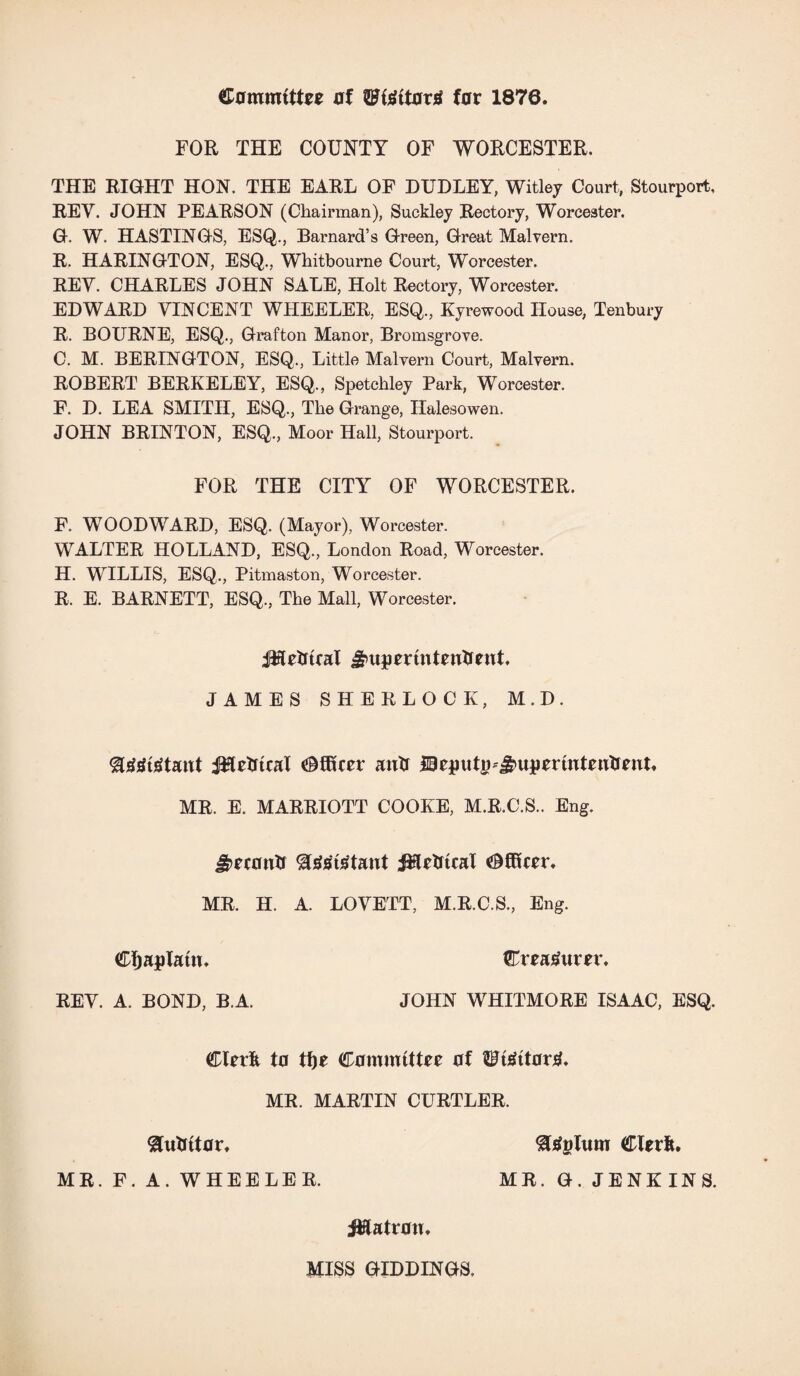 Committee of ffl?teitortf far 1870. FOR THE COUNTY OF WORCESTER. THE RIGHT HON. THE EARL OF DUDLEY, Witley Court, Stourport, REV. JOHN PEARSON (Chairman), Suckley Rectory, Worcester. G. W. HASTINGS, ESQ., Barnard’s Green, Great Malvern. R. HARINGTON, ESQ., Wkitbourne Court, Worcester. REV. CHARLES JOHN SALE, Holt Rectory, Worcester. EDWARD VINCENT WHEELER, ESQ., Kyrewood House, Tenbury R. BOURNE, ESQ., Grafton Manor, Bromsgrove. C. M. BERINGTON, ESQ., Little Malvern Court, Malvern. ROBERT BERKELEY, ESQ., Spetckley Park, Worcester. F. D. LEA SMITH, ESQ., The Grange, Halesowen. JOHN BRINTON, ESQ., Moor Hall, Stourport. FOR THE CITY OF WORCESTER. F. WOODWARD, ESQ. (Mayor), Worcester. WALTER HOLLAND, ESQ., London Road, Worcester. H. WILLIS, ESQ., Pitmaston, Worcester. R. E. BARNETT, ESQ., The Mall, Worcester. JHetrteal gmpertntentrent. JAMES SHERLOCK, M.D. gggtetattt JHetrtcal Officer auk ©eptttg-j^uperintenkent, MR. E. MARRIOTT COOKE, M.R.C.S.. Eng. J^econk $test£tant Metrical Officer, MR. H. A. LOVETT, M.R.C.S., Eng. Cljaplatu. REV. A. BOND, B.A. Creatfttrer. JOHN WHITMORE ISAAC, ESQ. Clerk to tf)e Committee of ^tettortf. MR. MARTIN CURTLER. gukitor, MR. F. A. WHEELER. 8teplum Clerk. MR. G. JENKINS. jtflatron. MISS GIDDINGS,