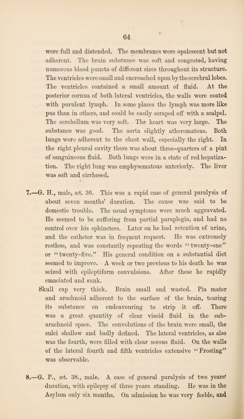 were full and distended. The membranes were opalescent but not adherent. The brain substance was soft and congested, having numerous blood puncta of different sizes throughout its structure. The ventricles were small and encroached upon by the cerebral lobes. The ventricles contained a small amount of fluid. At the posterior cornua of both lateral ventricles, the walls were coated with purulent lymph. In some places the lymph was more like pus than in others, and could be easily scraped off with a scalpel. The cerebellum was very soft. The heart was very large. The substance was good. The aorta slightly atheromatous. Both lungs were adherent to the chest wall, especially the right. In the right pleural cavity there was about three-quarters of a pint of sanguineous fluid. Both lungs were in a state of red hepatiza¬ tion. The right lung was emphysematous anteriorly. The liver was soft and cirrhosed. 7. —Gr. H., male, a3t. 36. This was a rapid case of general paralysis of about seven months’ duration. The cause was said to be domestic trouble. The usual symptoms were much aggravated. He seemed to be suffering from partial paraplegia, and had no control over his sphincters. Later on he had retention of urine, and the catheter was in frequent request. He was extremely restless, and was constantly repeating the words “ twenty-one” or “ twenty-five.” His general condition on a substantial diet seemed to improve. A week or two previous to his death he was seized with epileptiform convulsions. After these he rapidly emaciated and sunk. Skull cap very thick. Brain small and wasted. Pia mater and arachnoid adherent to the surface of the brain, tearing its substance on endeavouring to strip it off. There was a great quantity of clear viscid fluid in the sub¬ arachnoid space. The convolutions of the brain were small, the sulci shallow and badly defined. The lateral ventricles, as also was the fourth, were filled with clear serous fluid. On the walls of the lateral fourth and fifth ventricles extensive “Frosting” was observable. 8. —0. P., set. 38., male. A case of general paralysis of two years’ duration, with epilepsy of three years standing. He was in the Asylum only six months. On admission he was very feeble, and