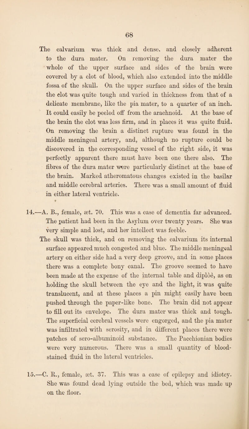 The calvarium was thick and dense, and closely adherent to the dura mater. On removing the dura mater the whole of the upper surface and sides of the brain were covered by a clot of blood, which also extended into the middle fossa of the skull. On the upper surface and sides of the brain the clot was quite tough and varied in thickness from that of a delicate membrane, like the pia mater, to a quarter of an inch. It could easily be peeled off from the arachnoid. At the base of the brain the clot was less firm, and in places it was quite fiuid. On removing the brain a distinct rupture was found in the middle meningeal artery, and, although no rupture could be discovered in the corresponding vessel of the right side, it was perfectly apparent there must have been one there also. The fibres of the dura mater ’were particularly distinct at the base of the brain. Marked atheromatous changes existed in the basilar and middle cerebral arteries. There was a small amount of fluid in either lateral ventricle. a 14. —A. B., female, aet. 70. This was a case of dementia far advanced. The patient had been in the Asylum over twenty years. She was very simple and lost, and her intellect was feeble. The skull was thick, and on removing the calvarium its internal surface appeared much congested and blue. The middle meningeal artery on either side had a very deep groove, and in some places there was a complete bony canal. The groove seemed to have been made at the expense of the internal table and diploe, as on holding the skull between the eye and the light, it was quite translucent, and at these places a pin might easily have been pushed through the paper-like bone. The brain did not appear to fill out its envelope. The dura mater was thick and tough. The superficial cerebral vessels were engorged, and the pia mater was infiltrated with serosity, and in different places there were patches of sero-albuminoid substance. The Pacchionian bodies were very numerous. There was a small quantity of blood¬ stained fiuid in the lateral ventricles. 15. —C. ft., female, set. 37. This was a case of epilepsy and idiotcy. She was found dead lying outside the bed, which was made up on the floor.
