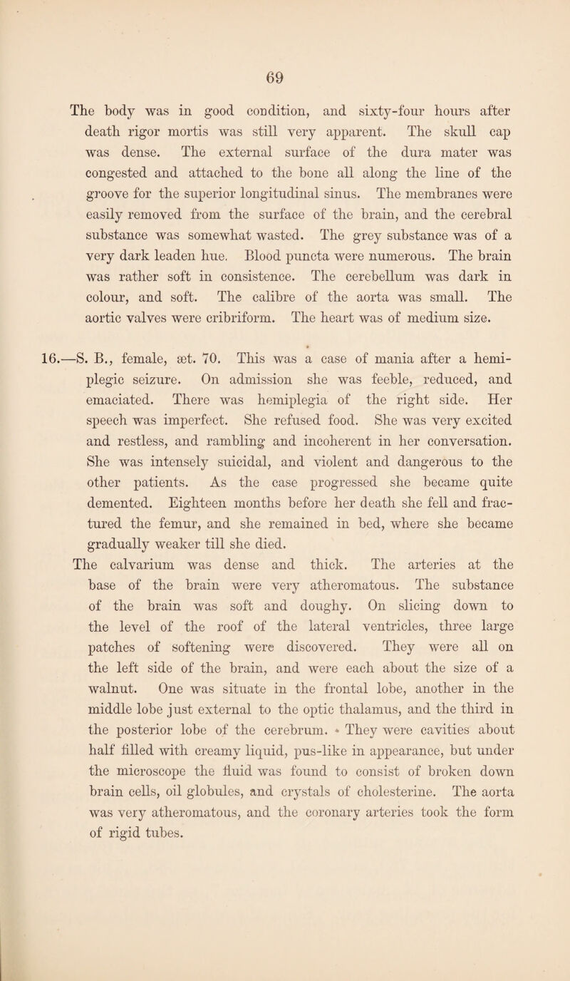 The body was in good condition, and sixty-four hours after death rigor mortis was still very apparent. The skull cap was dense. The external surface of the dura mater was congested and attached to the bone all along the line of the groove for the superior longitudinal sinus. The membranes were easily removed from the surface of the brain, and the cerebral substance was somewhat wasted. The grey substance was of a very dark leaden hue, Blood puncta were numerous. The brain was rather soft in consistence. The cerebellum was dark in colour, and soft. The calibre of the aorta was small. The aortic valves were cribriform. The heart was of medium size. 16.—S. B., female, set. 70. This was a case of mania after a hemi¬ plegic seizure. On admission she was feeble, reduced, and emaciated. There was hemiplegia of the right side. Her speech was imperfect. She refused food. She was very excited and restless, and rambling and incoherent in her conversation. She was intensely suicidal, and violent and dangerous to the other patients. As the case progressed she became quite demented. Eighteen months before her death she fell and frac¬ tured the femur, and she remained in bed, where she became gradually weaker till she died. The calvarium was dense and thick. The arteries at the base of the brain were very atheromatous. The substance of the brain was soft and doughy. On slicing down to the level of the roof of the lateral ventricles, three large patches of softening were discovered. They were all on the left side of the brain, and were each about the size of a walnut. One was situate in the frontal lobe, another in the middle lobe just external to the optic thalamus, and the third in the posterior lobe of the cerebrum. * They were cavities about half filled with creamy liquid, pus-like in appearance, but under the microscope the fluid was found to consist of broken down brain cells, oil globules, and crystals of cholesterine. The aorta was very atheromatous, and the coronary arteries took the form of rigid tubes.