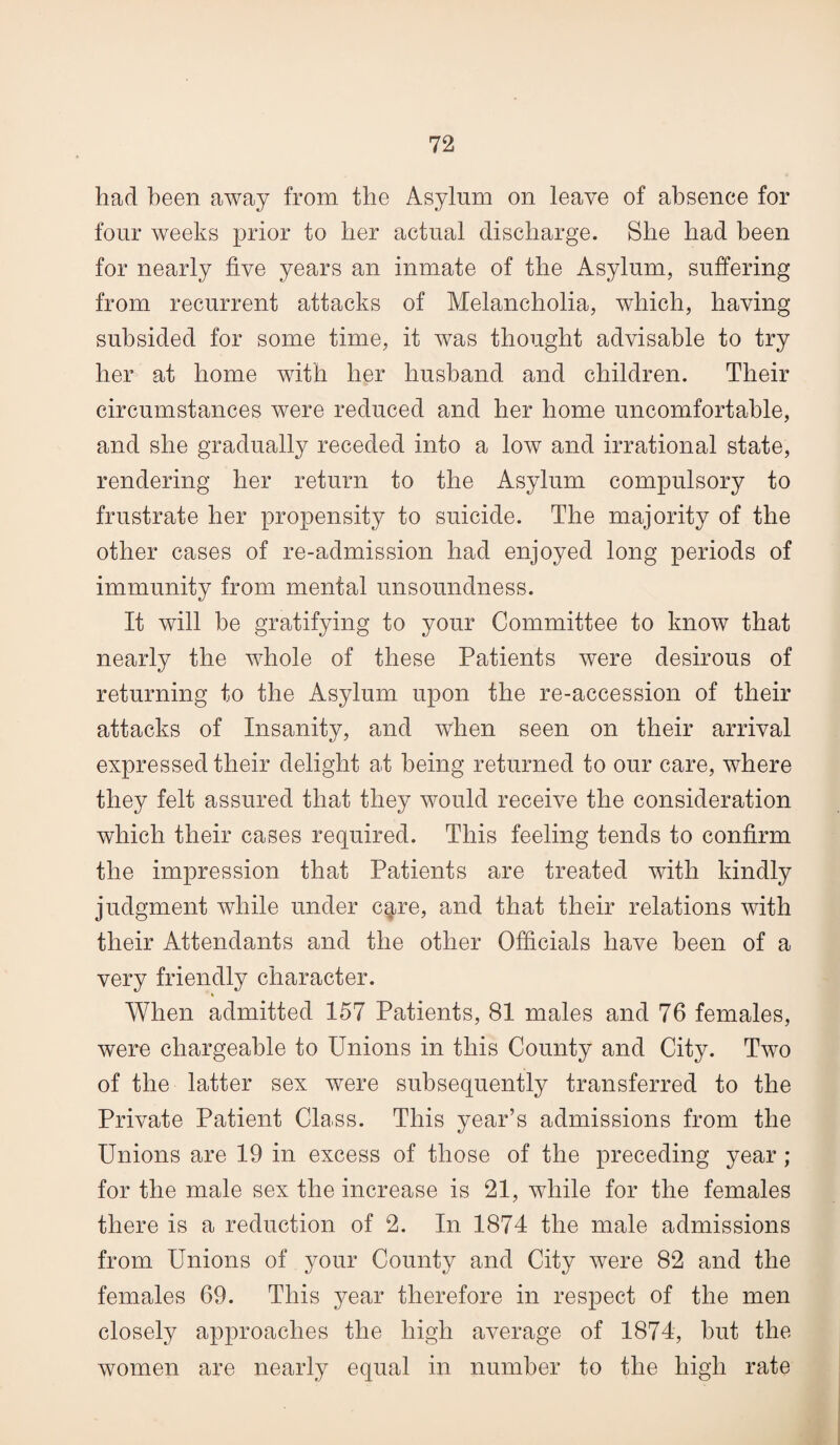 had been away from the Asylum on leave of absence for four weeks prior to her actual discharge. She had been for nearly five years an inmate of the Asylum, suffering from recurrent attacks of Melancholia, which, having subsided for some time, it was thought advisable to try her at home with her husband and children. Their circumstances were reduced and her home uncomfortable, and she gradually receded into a low and irrational state, rendering her return to the Asylum compulsory to frustrate her propensity to suicide. The majority of the other cases of re-admission had enjoyed long periods of immunity from mental unsoundness. It will be gratifying to your Committee to know that nearly the whole of these Patients were desirous of returning to the Asylum upon the re-accession of their attacks of Insanity, and when seen on their arrival expressed their delight at being returned to our care, where they felt assured that they would receive the consideration which their cases required. This feeling tends to confirm the impression that Patients are treated with kindly judgment while under care, and that their relations with their Attendants and the other Officials have been of a very friendly character. When admitted 157 Patients, 81 males and 76 females, were chargeable to Unions in this County and City. Two of the latter sex were subsequently transferred to the Private Patient Class. This year’s admissions from the Unions are 19 in excess of those of the preceding year ; for the male sex the increase is 21, while for the females there is a reduction of 2. In 1874 the male admissions from Unions of your County and City were 82 and the females 69. This year therefore in respect of the men closely approaches the high average of 1874, hut the women are nearly equal in number to the high rate