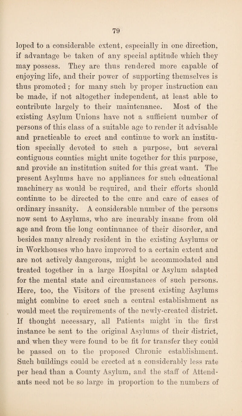 loped to a considerable extent, especially in one direction, if advantage be taken of any special aptitude which they may possess. They are thus rendered more capable of enjoying life, and their power of supporting themselves is thus promoted ; for many such by proper instruction can be made, if not altogether independent, at least able to contribute largely to their maintenance. Most of the existing Asylum Unions have not a sufficient number of persons of this class of a suitable age to render it advisable and practicable to erect and continue to work an institu¬ tion specially devoted to such a purpose, but several contiguous counties might unite together for this purpose, and provide an institution suited for this great want. The present Asylums have no appliances for such educational machinery as would be required, and their efforts should continue to be directed to the cure and care of cases of ordinary insanity. A considerable number of the persons now sent to Asylums, who are incurably insane from old age and from the long continuance of their disorder, and besides many already resident in the existing Asylums or in Workhouses who have improved to a certain extent and are not actively dangerous, might be accommodated and treated together in a large Hospital or Asylum adapted for the mental state and circumstances of such persons. Here, too, the Visitors of the present existing Asylums might combine to erect such a central establishment as would meet the requirements of the newly-created district. If thought necessary, all Patients might in the first instance be sent to the original Asylums of their district, and when they were found to be fit for transfer they could be passed on to the proposed Chronic establishment. Such buildings could be erected at a considerably less rate per head than a County Asylum, and the staff of Attend¬ ants need not be so large in proportion to the numbers of