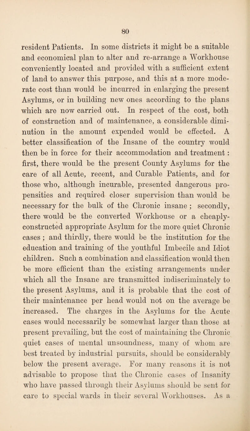 resident Patients. In some districts it might be a suitable and economical plan to alter and re-arrange a Workhouse conveniently located and provided with a sufficient extent of land to answer this purpose, and this at a more mode¬ rate cost than would be incurred in enlarging the present Asylums, or in building new ones according to the plans which are now carried out. In respect of the cost, both of construction and of maintenance, a considerable dimi¬ nution in the amount expended would be effected. A better classification of the Insane of the country would then be in force for their accommodation and treatment : first, there would be the present County Asylums for the care of all Acute, recent, and Curable Patients, and for those who, although incurable, presented dangerous pro¬ pensities and required closer supervision than would be necessary for the bulk of the Chronic insane ; secondly, there would be the converted Workhouse or a cheaply- constructed appropriate Asylum for the more quiet Chronic cases ; and thirdly, there would be the institution for the education and training of the youthful Imbecile and Idiot children. Such a combination and classification would then be more efficient than the existing arrangements under which all the Insane are transmitted indiscriminately to the present Asylums, and it is probable that the cost of their maintenance per head would not on the average be increased. The charges in the Asylums for the Acute cases would necessarily be somewhat larger than those at present prevailing, but the cost of maintaining the Chronic quiet cases of mental unsoundness, many of whom are best treated by industrial pursuits, should be considerably below the present average. For many reasons it is not advisable to propose that the Chronic cases of Insanity who have passed through their Asylums should be sent for care to special wards in their several Workhouses. As a