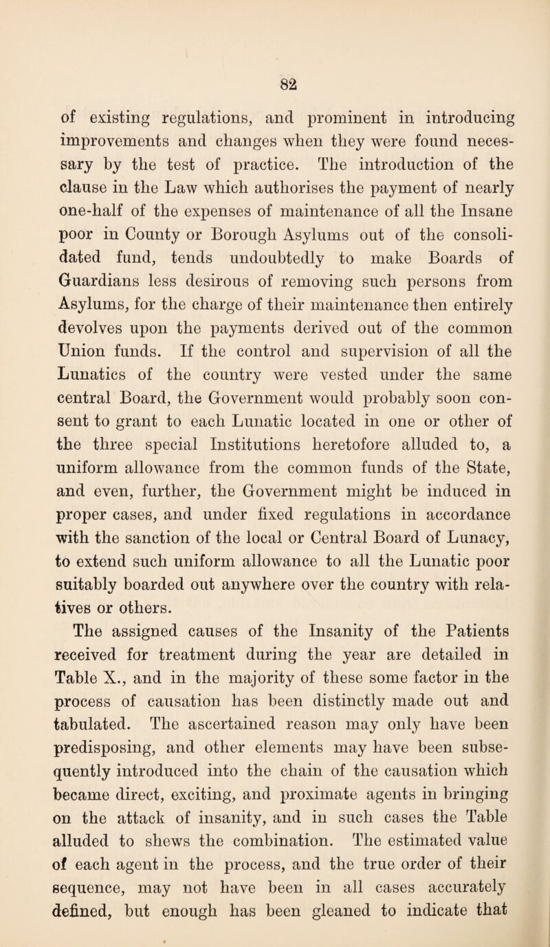 of existing regulations, and prominent in introducing improvements and changes when they were found neces¬ sary by the test of practice. The introduction of the clause in the Law which authorises the payment of nearly one-half of the expenses of maintenance of all the Insane poor in County or Borough Asylums out of the consoli¬ dated fund, tends undoubtedly to make Boards of Guardians less desirous of removing such persons from Asylums, for the charge of their maintenance then entirely devolves upon the payments derived out of the common Union funds. If the control and supervision of all the Lunatics of the country were vested under the same central Board, the Government would probably soon con¬ sent to grant to each Lunatic located in one or other of the three special Institutions heretofore alluded to, a uniform allowance from the common funds of the State, and even, further, the Government might be induced in proper cases, and under fixed regulations in accordance with the sanction of the local or Central Board of Lunacy, to extend such uniform allowance to all the Lunatic poor suitably boarded out anywhere over the country with rela¬ tives or others. The assigned causes of the Insanity of the Patients received for treatment during the year are detailed in Table X., and in the majority of these some factor in the process of causation has been distinctly made out and tabulated. The ascertained reason may only have been predisposing, and other elements may have been subse¬ quently introduced into the chain of the causation which became direct, exciting, and proximate agents in bringing on the attack of insanity, and in such cases the Table alluded to shews the combination. The estimated value of each agent in the process, and the true order of their sequence, may not have been in all cases accurately defined, but enough has been gleaned to indicate that