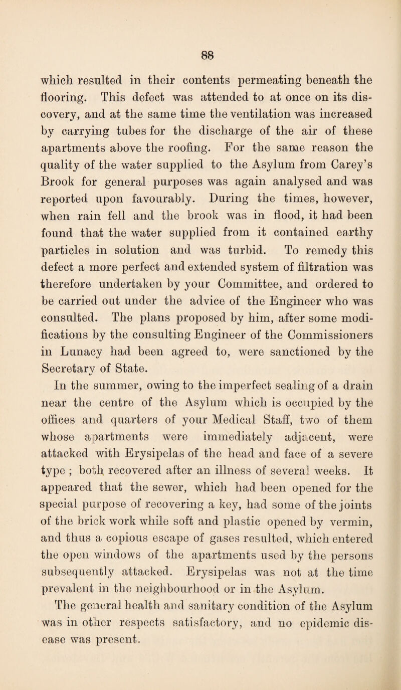 which resulted in their contents permeating beneath the flooring. This defect was attended to at once on its dis¬ covery, and at the same time the ventilation was increased by carrying tubes for the discharge of the air of these apartments above the roofing. For the same reason the quality of the water supplied to the Asylum from Carey’s Brook for general purposes was again analysed and was reported upon favourably. During the times, however, when rain fell and the brook was in flood, it had been found that the water supplied from it contained earthy particles in solution and was turbid. To remedy this defect a more perfect and extended system of filtration was therefore undertaken by your Committee, and ordered to be carried out under the advice of the Engineer who was consulted. The plans proposed by him, after some modi¬ fications by the consulting Engineer of the Commissioners in Lunacy had been agreed to, were sanctioned by the Secretary of State. In the summer, owing to the imperfect sealing of a drain near the centre of the Asylum which is occupied by the offices and quarters of your Medical Staff, two of them whose apartments were immediately adjacent, were attacked with Erysipelas of the head and face of a severe type ; bot3fi recovered after an illness of several weeks. It appeared that the sewer, which had been opened for the special purpose of recovering a key, had some of the joints of the brick work while soft and plastic opened by vermin, and thus a copious escape of gases resulted, which entered the open windows of the apartments used by the persons subsequently attacked. Erysipelas was not at the time prevalent in the neighbourhood or in the Asylum. The general health and sanitary condition of the Asylum was in other respects satisfactory, and no epidemic dis¬ ease was present.