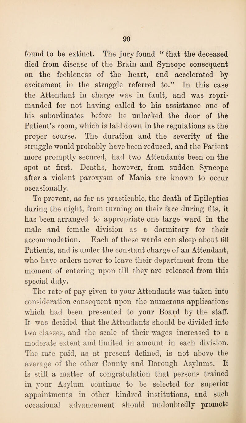 found to be extinct. The jury found “ that the deceased died from disease of the Brain and Syncope consequent on the feebleness of the heart, and accelerated by excitement in the struggle referred to.” In this case the Attendant in charge was in fault, and was repri¬ manded for not having called to his assistance one of his subordinates before he unlocked the door of the Patient’s room, which is laid down in the regulations as the proper course. The duration and the severity of the struggle would probably have been reduced, and the Patient more promptly secured, had two Attendants been on the spot at first. Deaths, however, from sudden Syncope after a violent paroxysm of Mania are known to occur occasionally. To prevent, as far as practicable, the death of Epileptics during the night, from turning on their face during fits, it has been arranged to appropriate one large ward in the male and female division as a dormitory for their accommodation. Each of these wards can sleep about 60 Patients, and is under the constant charge of an Attendant, who have orders never to leave their department from the moment of entering upon till they are released from this special duty. The rate- of pay given to your Attendants was taken into consideration consequent upon the numerous applications which had been presented to your Board by the staff. It was decided that the Attendants should be divided into two classes, and the scale of their wages increased to a moderate extent and limited in amount in each division. The rate paid, as at present defined, is not above the average of the other County and Borough Asylums. It is still a matter of congratulation that persons trained in your Asylum continue to be selected for superior appointments in other kindred institutions, and such occasional advancement should undoubtedly promote