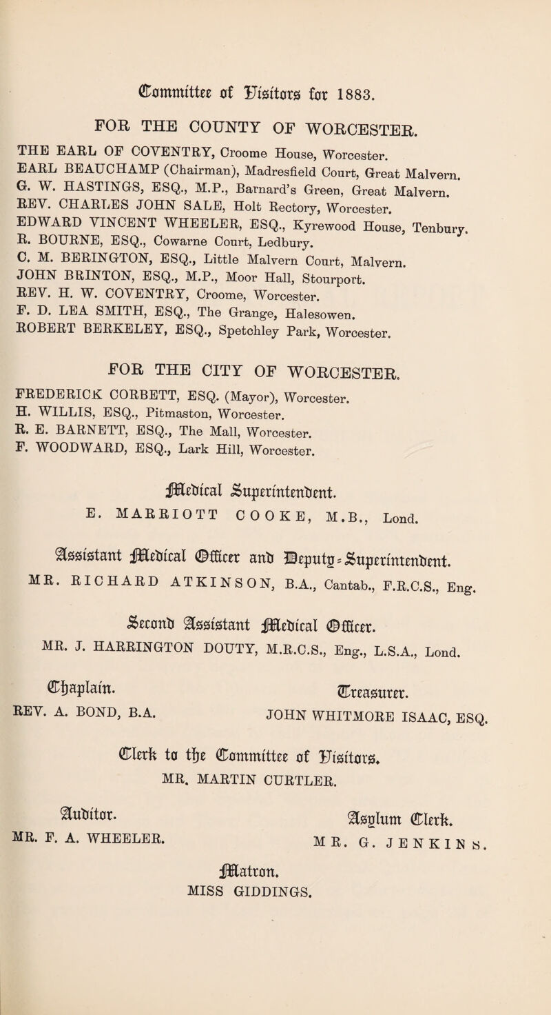 (Committee of Uisitora tot 1883. FOR THE COUNTY OF WORCESTER. THE EARL OF COVENTRY, Croome House, Worcester. EARL BEAUCHAMP (Chairman), Madresfield Court, Great Malvern. G. W. HASTINGS, ESQ., M.P., Barnard’s Green, Great Malvern. BEV. CHARLES JOHN SALE, Holt Rectory, Worcester. EDWARD VINCENT WHEELER, ESQ., Kyrewood House, Tenbury. R. BOURNE, ESQ., Cowarne Court, Ledbury. 0. M. BERINGTON, ESQ., Little Malvern Court, Malvern. JOHN BRINTON, ESQ., M.P., Moor Hall, Stourport. REV. H. W. COVENTRY, Croome, Worcester. F. D. LEA SMITH, ESQ., The Grange, Halesowen. ROBERT BERKELEY, ESQ., Spetchley Park, Worcester. FOR THE CITY OF WORCESTER. FREDERICK CORBETT, ESQ. (Mayor), Worcester. H. WILLIS, ESQ., Pitmaston, Worcester. R. E. BARNETT, ESQ., The Mall, Worcester. F. WOODWARD, ESQ., Lark Hill, Worcester. fifetitcal iSupermtertbent. E. MARRIOTT COOKE, M.B., Lond. Assistant fHebtcal 0fEtcet atitj HUeputg=j^upetuitettbetit. Cijaplam. REV. A. BOND, B.A. ^Treasurer. JOHN WHITMORE ISAAC, ESQ. 01erk to tfje Committee of Utsitorgh MR. MARTIN CURTLER. Mutator. MR. F. A. WHEELER. ^tsglum Clerk MR. G. JENKINs. fHatron. MISS GIDDINGS.