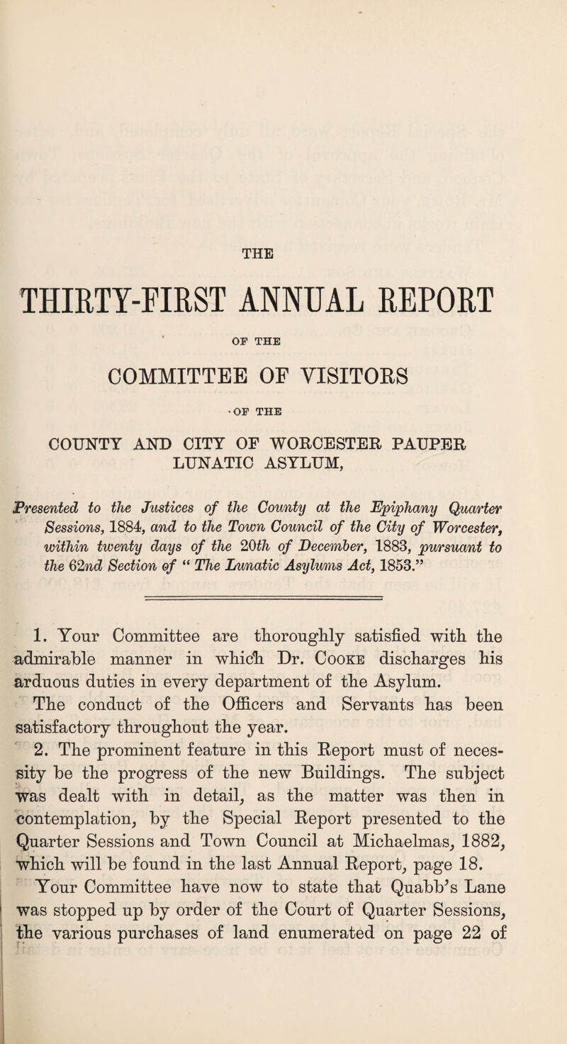 THE THIRTY-FIRST ANNUAL REPORT OF THE COMMITTEE OF VISITORS •OF THE COUNTY AND CITY OF WORCESTER PAUPER LUNATIC ASYLUM, Presented to the Justices of the County at the Epiphany Quarter Sessions, 1884, and to the Town Council of the City of Worcester within twenty days of the 20th of December, 1883, pursuant to the 62nd Section of “ The Lunatic Asylums Act, 1853.” 1. Your Committee are thoroughly satisfied with the admirable manner in which Dr. Cooke discharges his arduous duties in every department of the Asylum. The conduct of the Officers and Servants has been satisfactory throughout the year. 2. The prominent feature in this Report must of neces¬ sity be the progress of the new Buildings. The subject was dealt with in detail, as the matter was then in contemplation, by the Special Report presented to the Quarter Sessions and Town Council at Michaelmas, 1882, which will be found in the last Annual Report, page 18. Your Committee have now to state that Quabb’s Lane was stopped up by order of the Court of Quarter Sessions, the various purchases of land enumerated on page 22 of