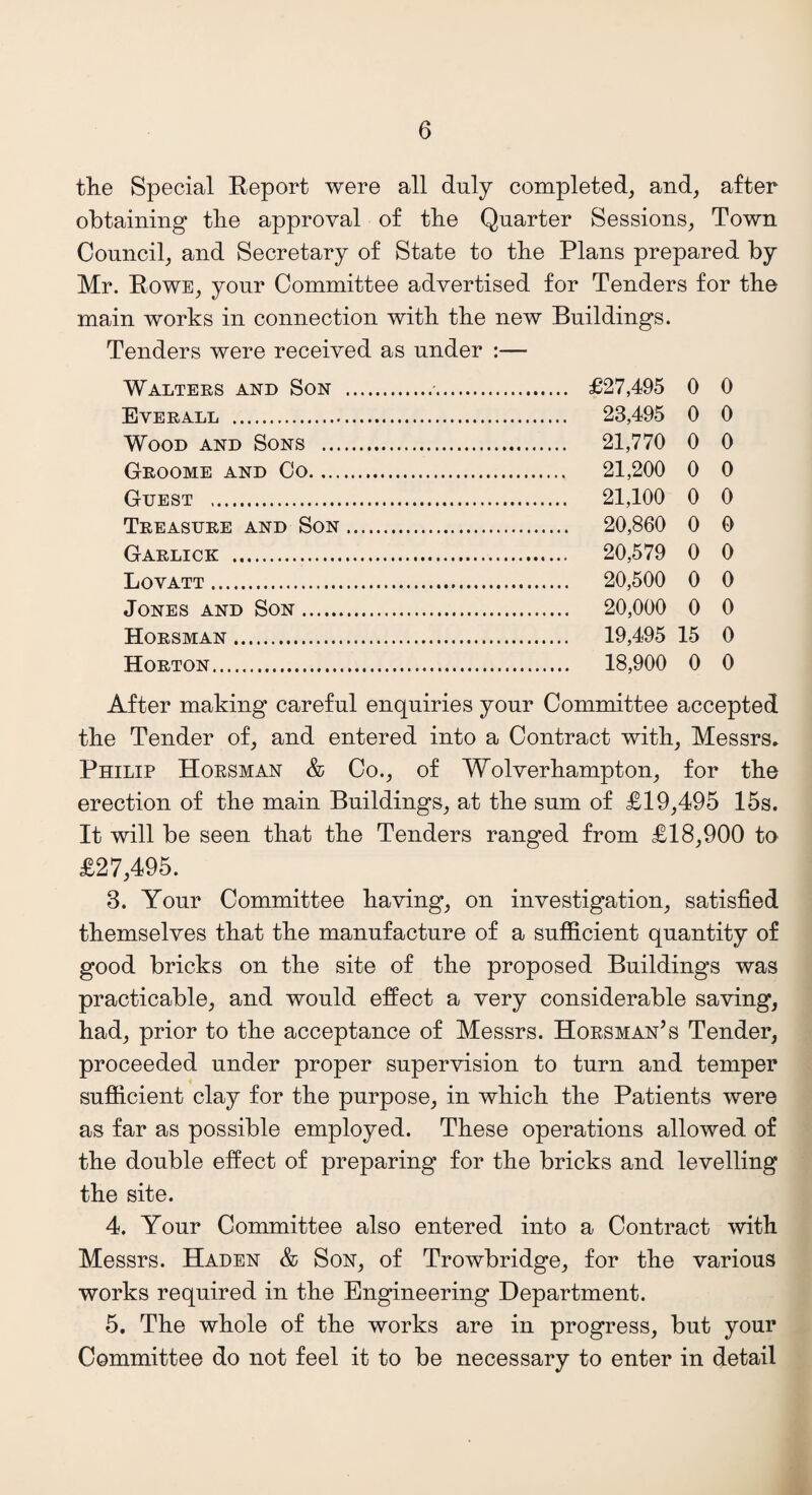 the Special Report were all duly completed, and, after obtaining the approval of the Quarter Sessions, Town Council, and Secretary of State to the Plans prepared by Mr. Rowe, your Committee advertised for Tenders for the main works in connection with the new Buildings. Tenders were received as under :— Walters and Son Everall . Wood and Sons ... Groome and Co. ... Guest . Treasure and Son Garlick . Lovatt. Jones and Son. Horsman . Horton. £27,495 0 0 23.495 0 0 21,770 0 0 21,200 0 0 21,100 0 0 20,860 0 0 20,579 0 0 20,500 0 0 20,000 0 0 19.495 15 0 18,900 0 0 After making careful enquiries your Committee accepted the Tender of, and entered into a Contract with, Messrs. Philip Horsman & Co., of Wolverhampton, for the erection of the main Buildings, at the sum of £19,495 15s. It will be seen that the Tenders ranged from £18,900 to £27,495. 3. Your Committee having, on investigation, satisfied themselves that the manufacture of a sufficient quantity of good bricks on the site of the proposed Buildings was practicable, and would effect a very considerable saving, had, prior to the acceptance of Messrs. Horsman’s Tender, proceeded under proper supervision to turn and temper sufficient clay for the purpose, in which the Patients were as far as possible employed. These operations allowed of the double effect of preparing’ for the bricks and levelling the site. 4. Your Committee also entered into a Contract with Messrs. Haden & Son, of Trowbridge, for the various works required in the Engineering Department. 5. The whole of the works are in progress, but your Committee do not feel it to be necessary to enter in detail