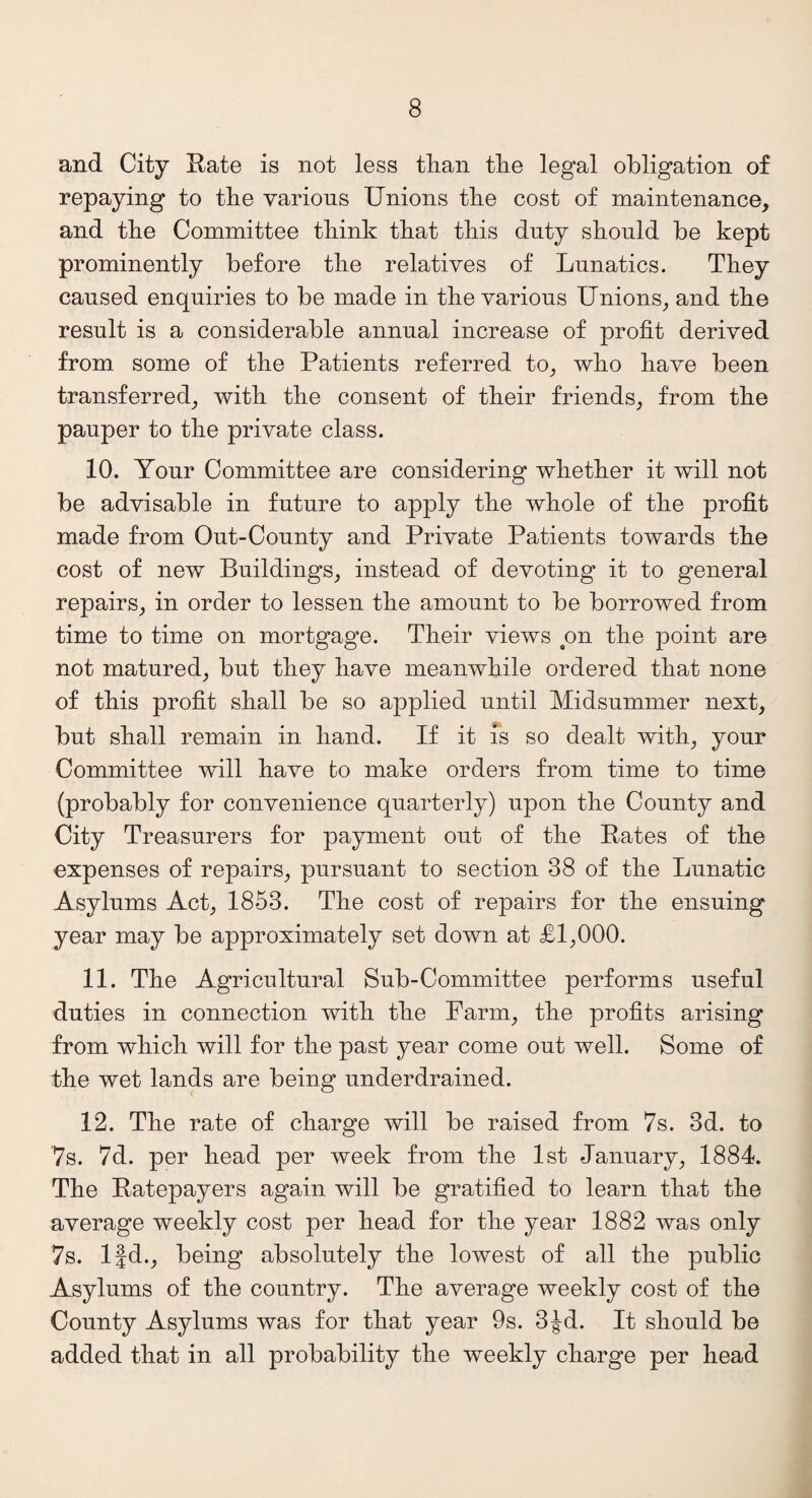 and City Rate is not less than the legal obligation of repaying to the various Unions the cost of maintenance, and the Committee think that this duty should be kept prominently before the relatives of Lunatics. They caused enquiries to be made in the various Unions, and the result is a considerable annual increase of profit derived from some of the Patients referred to, who have been transferred, with the consent of their friends, from the pauper to the private class. 10. Your Committee are considering whether it will not be advisable in future to apply the whole of the profit made from Out-County and Private Patients towards the cost of new Buildings, instead of devoting it to general repairs, in order to lessen the amount to be borrowed from time to time on mortgage. Their views on the point are not matured, but they have meanwhile ordered that none of this profit shall be so applied until Midsummer next, but shall remain in hand. If it is so dealt with, your Committee will have to make orders from time to time (probably for convenience quarterly) upon the County and City Treasurers for payment out of the Rates of the expenses of repairs, pursuant to section 38 of the Lunatic Asylums Act, 1853. The cost of repairs for the ensuing year may be approximately set down at £1,000. 11. The Agricultural Sub-Committee performs useful duties in connection with the Farm, the profits arising from which will for the past year come out well. Some of the wet lands are being underdrained. 12. The rate of charge will be raised from 7s. 3d. to 7s. 7d. per head per week from the 1st January, 1884. The Ratepayers again will be gratified to learn that the average weekly cost per head for the year 1882 was only 7s. lfd., being absolutely the lowest of all the public Asylums of the country. The average weekly cost of the County Asylums was for that year 9s. 3Jd. It should be added that in all probability the weekly charge per head