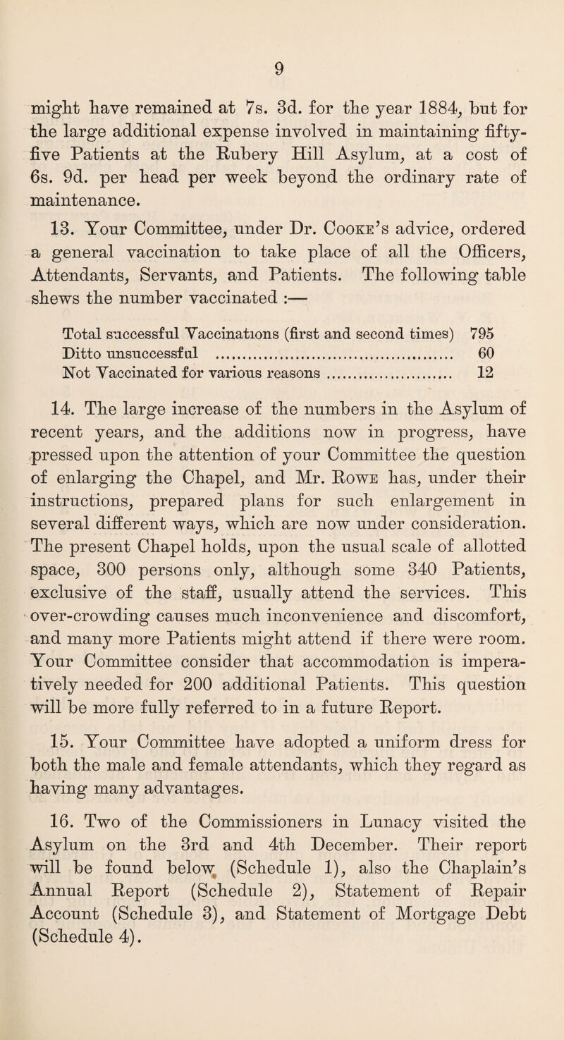 might have remained at 7s. 3d. for the year 1884, but for the large additional expense involved in maintaining fifty- five Patients at the Rnbery Hill Asylum, at a cost of 6s. 9d. per head per week beyond the ordinary rate of maintenance. 13. Your Committee, under Dr. Cooke’s advice, ordered a general vaccination to take place of all the Officers, Attendants, Servants, and Patients. The following table shews the number vaccinated :— Total successful Vaccinations (first and second times) 795 Ditto unsuccessful . 60 Not Vaccinated for various reasons . 12 14. The large increase of the numbers in the Asylum of recent years, and the additions now in progress, have pressed upon the attention of your Committee the question of enlarging the Chapel, and Mr. Powe has, under their instructions, prepared plans for such enlargement in several different ways, which are now under consideration. The present Chapel holds, upon the usual scale of allotted space, 300 persons only, although some 340 Patients, exclusive of the staff, usually attend the services. This over-crowding causes much inconvenience and discomfort, and many more Patients might attend if there were room. Your Committee consider that accommodation is impera¬ tively needed for 200 additional Patients. This question will be more fully referred to in a future Report. 15. Your Committee have adopted a uniform dress for both the male and female attendants, which they regard as having many advantages. 16. Two of the Commissioners in Lunacy visited the Asylum on the 3rd and 4th December. Their report will be found below (Schedule 1), also the Chaplain’s Annual Report (Schedule 2), Statement of Repair Account (Schedule 3), and Statement of Mortgage Debt (Schedule 4).