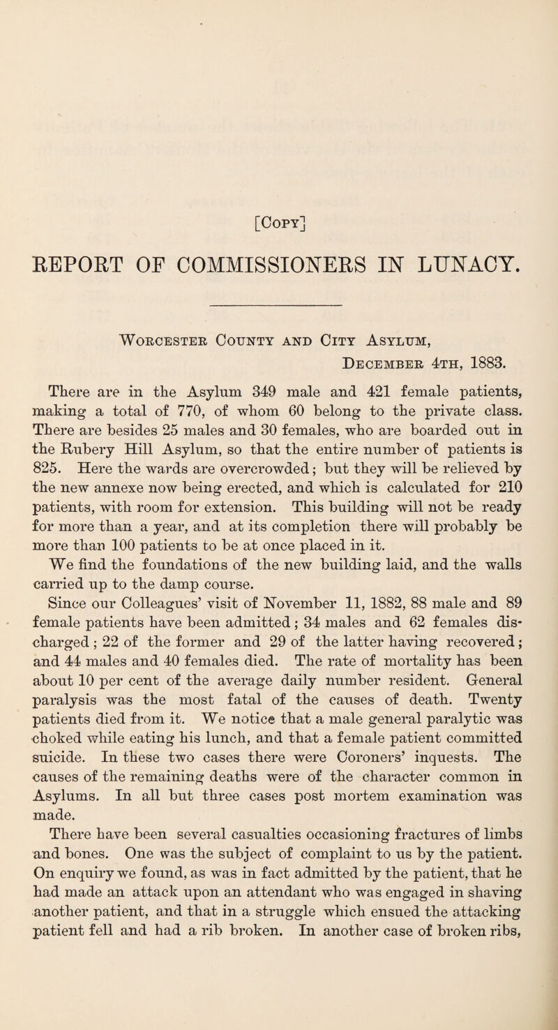 [Copy] REPORT OF COMMISSIONERS IN LUNACY. Worcester County and City Asylum, December 4th, 1883. There are in the Asylum 349 male and 421 female patients, making a total of 770, of whom 60 belong to the private class. There are besides 25 males and 30 females, who are boarded out in the Rubery Hill Asylum, so that the entire number of patients is 825. Here the wards are overcrowded; but they will be relieved by the new annexe now being erected, and which is calculated for 210 patients, with room for extension. This building will not be ready for more than a year, and at its completion there will probably be more than 100 patients to be at once placed in it. We find the foundations of the new building laid, and the walls carried up to the damp course. Since our Colleagues’ visit of November 11, 1882, 88 male and 89 female patients have been admitted ; 34 males and 62 females dis¬ charged ; 22 of the former and 29 of the latter having recovered; and 44 males and 40 females died. The rate of mortality has been about 10 per cent of the average daily number resident. General paralysis was the most fatal of the causes of death. Twenty patients died from it. We notice that a male general paralytic was choked while eating his lunch, and that a female patient committed suicide. In these two cases there were Coroners’ inquests. The causes of the remaining deaths were of the character common in Asylums. In all but three cases post mortem examination was made. There have been several casualties occasioning fractures of limbs and bones. One was the subject of complaint to us by the patient. On enquiry we found, as was in fact admitted by the patient, that he had made an attack upon an attendant who was engaged in shaving another patient, and that in a struggle which ensued the attacking patient fell and had a rib broken. In another case of broken ribs,